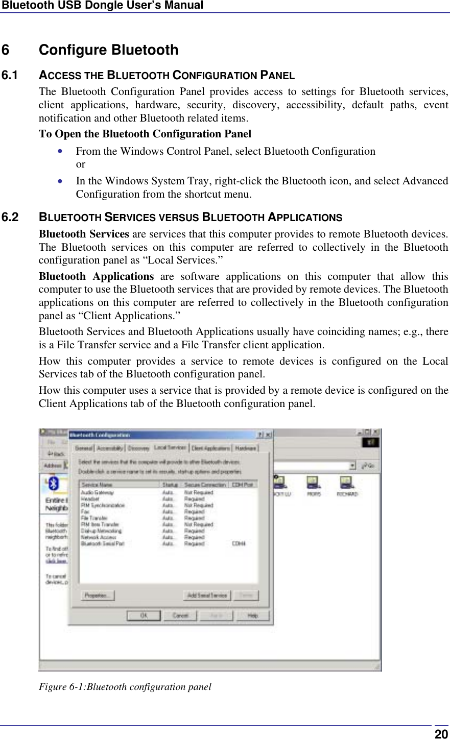 Bluetooth USB Dongle User’s Manual  206 Configure Bluetooth 6.1 ACCESS THE BLUETOOTH CONFIGURATION PANEL The Bluetooth Configuration Panel provides access to settings for Bluetooth services, client applications, hardware, security, discovery, accessibility, default paths, event notification and other Bluetooth related items. To Open the Bluetooth Configuration Panel •  From the Windows Control Panel, select Bluetooth Configuration or •  In the Windows System Tray, right-click the Bluetooth icon, and select Advanced Configuration from the shortcut menu. 6.2 BLUETOOTH SERVICES VERSUS BLUETOOTH APPLICATIONS Bluetooth Services are services that this computer provides to remote Bluetooth devices. The Bluetooth services on this computer are referred to collectively in the Bluetooth configuration panel as “Local Services.” Bluetooth Applications are software applications on this computer that allow this computer to use the Bluetooth services that are provided by remote devices. The Bluetooth applications on this computer are referred to collectively in the Bluetooth configuration panel as “Client Applications.” Bluetooth Services and Bluetooth Applications usually have coinciding names; e.g., there is a File Transfer service and a File Transfer client application. How this computer provides a service to remote devices is configured on the Local Services tab of the Bluetooth configuration panel. How this computer uses a service that is provided by a remote device is configured on the Client Applications tab of the Bluetooth configuration panel.   Figure 6-1:Bluetooth configuration panel 
