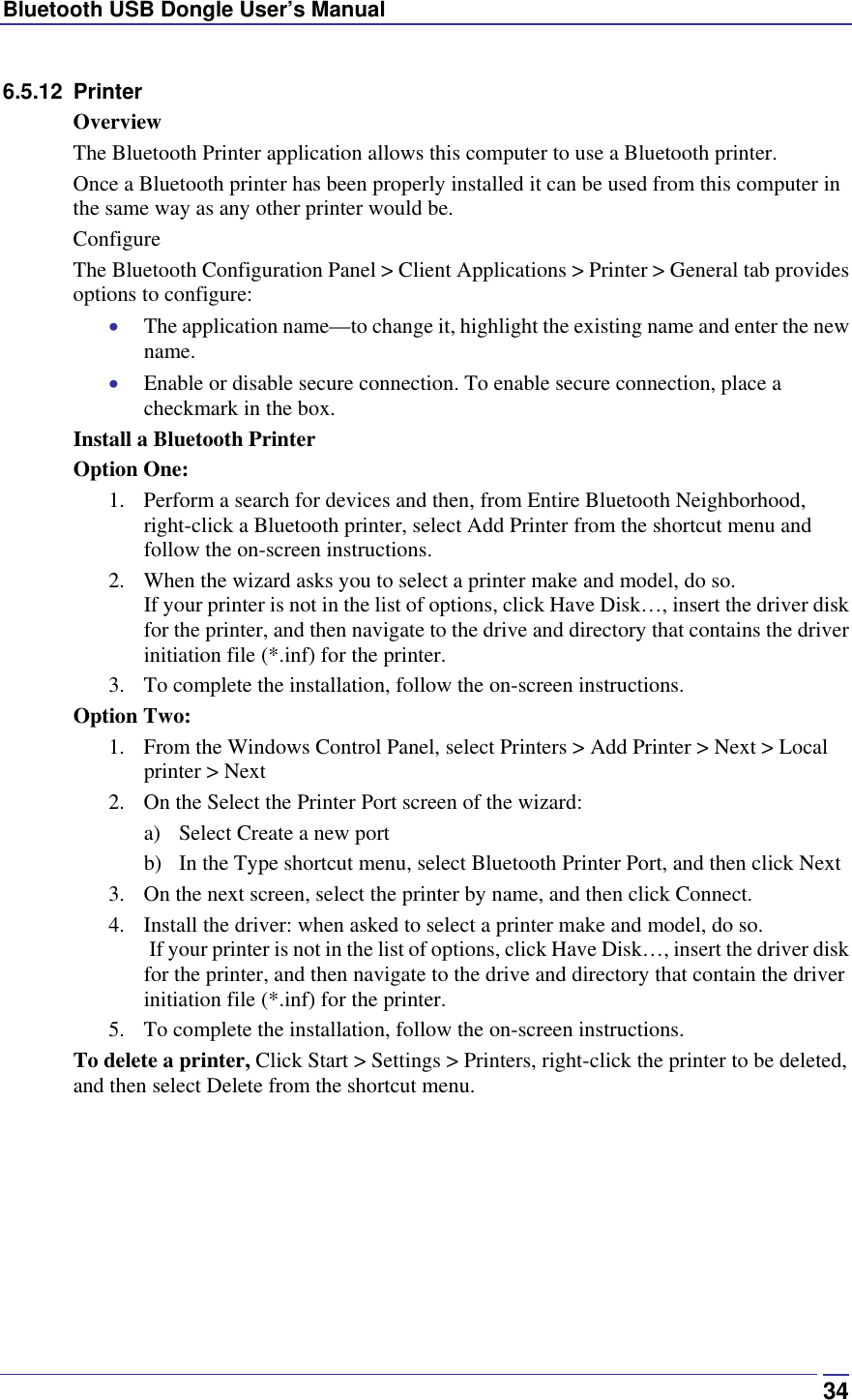 Bluetooth USB Dongle User’s Manual  346.5.12 Printer Overview The Bluetooth Printer application allows this computer to use a Bluetooth printer. Once a Bluetooth printer has been properly installed it can be used from this computer in the same way as any other printer would be. Configure The Bluetooth Configuration Panel &gt; Client Applications &gt; Printer &gt; General tab provides options to configure: •  The application name—to change it, highlight the existing name and enter the new name. •  Enable or disable secure connection. To enable secure connection, place a checkmark in the box. Install a Bluetooth Printer Option One: 1.  Perform a search for devices and then, from Entire Bluetooth Neighborhood, right-click a Bluetooth printer, select Add Printer from the shortcut menu and follow the on-screen instructions.  2.  When the wizard asks you to select a printer make and model, do so.  If your printer is not in the list of options, click Have Disk…, insert the driver disk for the printer, and then navigate to the drive and directory that contains the driver initiation file (*.inf) for the printer. 3.  To complete the installation, follow the on-screen instructions. Option Two: 1.  From the Windows Control Panel, select Printers &gt; Add Printer &gt; Next &gt; Local printer &gt; Next 2.  On the Select the Printer Port screen of the wizard: a)  Select Create a new port b)  In the Type shortcut menu, select Bluetooth Printer Port, and then click Next 3.  On the next screen, select the printer by name, and then click Connect.  4.  Install the driver: when asked to select a printer make and model, do so.  If your printer is not in the list of options, click Have Disk…, insert the driver disk for the printer, and then navigate to the drive and directory that contain the driver initiation file (*.inf) for the printer. 5.  To complete the installation, follow the on-screen instructions. To delete a printer, Click Start &gt; Settings &gt; Printers, right-click the printer to be deleted, and then select Delete from the shortcut menu. 
