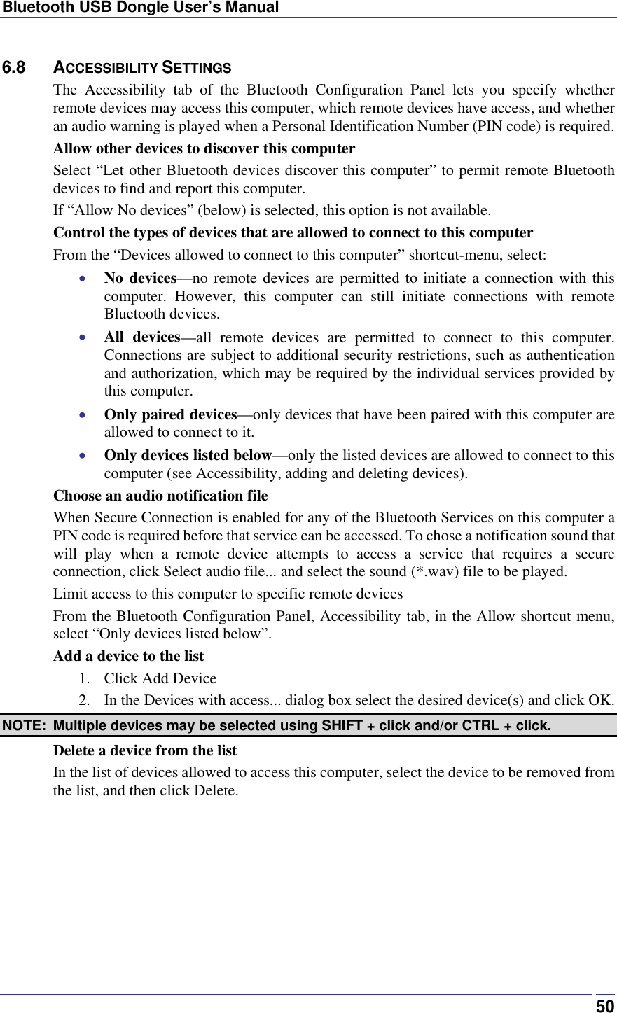 Bluetooth USB Dongle User’s Manual  506.8 ACCESSIBILITY SETTINGS The Accessibility tab of the Bluetooth Configuration Panel lets you specify whether remote devices may access this computer, which remote devices have access, and whether an audio warning is played when a Personal Identification Number (PIN code) is required. Allow other devices to discover this computer Select “Let other Bluetooth devices discover this computer” to permit remote Bluetooth devices to find and report this computer. If “Allow No devices” (below) is selected, this option is not available. Control the types of devices that are allowed to connect to this computer From the “Devices allowed to connect to this computer” shortcut-menu, select: •  No devices—no remote devices are permitted to initiate a connection with this computer. However, this computer can still initiate connections with remote Bluetooth devices. •  All devices—all remote devices are permitted to connect to this computer. Connections are subject to additional security restrictions, such as authentication and authorization, which may be required by the individual services provided by this computer. •  Only paired devices—only devices that have been paired with this computer are allowed to connect to it. •  Only devices listed below—only the listed devices are allowed to connect to this computer (see Accessibility, adding and deleting devices). Choose an audio notification file When Secure Connection is enabled for any of the Bluetooth Services on this computer a PIN code is required before that service can be accessed. To chose a notification sound that will play when a remote device attempts to access a service that requires a secure connection, click Select audio file... and select the sound (*.wav) file to be played. Limit access to this computer to specific remote devices From the Bluetooth Configuration Panel, Accessibility tab, in the Allow shortcut menu, select “Only devices listed below”. Add a device to the list 1. Click Add Device 2.  In the Devices with access... dialog box select the desired device(s) and click OK.  NOTE:  Multiple devices may be selected using SHIFT + click and/or CTRL + click. Delete a device from the list In the list of devices allowed to access this computer, select the device to be removed from the list, and then click Delete.  