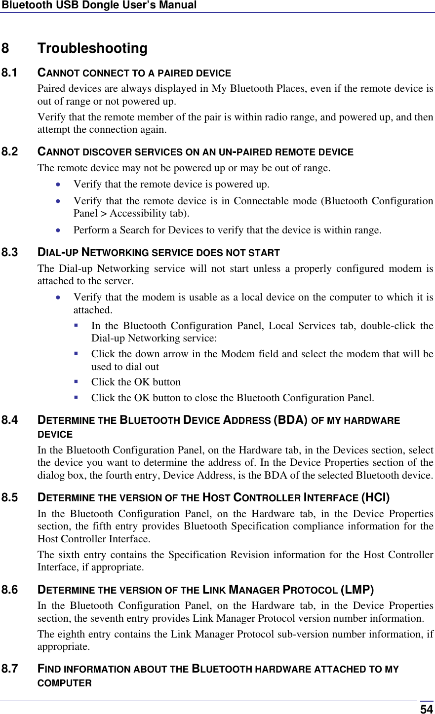 Bluetooth USB Dongle User’s Manual  548 Troubleshooting 8.1 CANNOT CONNECT TO A PAIRED DEVICE Paired devices are always displayed in My Bluetooth Places, even if the remote device is out of range or not powered up. Verify that the remote member of the pair is within radio range, and powered up, and then attempt the connection again. 8.2 CANNOT DISCOVER SERVICES ON AN UN-PAIRED REMOTE DEVICE The remote device may not be powered up or may be out of range. •  Verify that the remote device is powered up. •  Verify that the remote device is in Connectable mode (Bluetooth Configuration Panel &gt; Accessibility tab). •  Perform a Search for Devices to verify that the device is within range. 8.3 DIAL-UP NETWORKING SERVICE DOES NOT START The Dial-up Networking service will not start unless a properly configured modem is attached to the server.  •  Verify that the modem is usable as a local device on the computer to which it is attached.   In the Bluetooth Configuration Panel, Local Services tab, double-click the Dial-up Networking service:   Click the down arrow in the Modem field and select the modem that will be used to dial out   Click the OK button   Click the OK button to close the Bluetooth Configuration Panel. 8.4 DETERMINE THE BLUETOOTH DEVICE ADDRESS (BDA) OF MY HARDWARE DEVICE In the Bluetooth Configuration Panel, on the Hardware tab, in the Devices section, select the device you want to determine the address of. In the Device Properties section of the dialog box, the fourth entry, Device Address, is the BDA of the selected Bluetooth device. 8.5 DETERMINE THE VERSION OF THE HOST CONTROLLER INTERFACE (HCI) In the Bluetooth Configuration Panel, on the Hardware tab, in the Device Properties section, the fifth entry provides Bluetooth Specification compliance information for the Host Controller Interface. The sixth entry contains the Specification Revision information for the Host Controller Interface, if appropriate. 8.6 DETERMINE THE VERSION OF THE LINK MANAGER PROTOCOL (LMP) In the Bluetooth Configuration Panel, on the Hardware tab, in the Device Properties section, the seventh entry provides Link Manager Protocol version number information. The eighth entry contains the Link Manager Protocol sub-version number information, if appropriate. 8.7 FIND INFORMATION ABOUT THE BLUETOOTH HARDWARE ATTACHED TO MY COMPUTER 