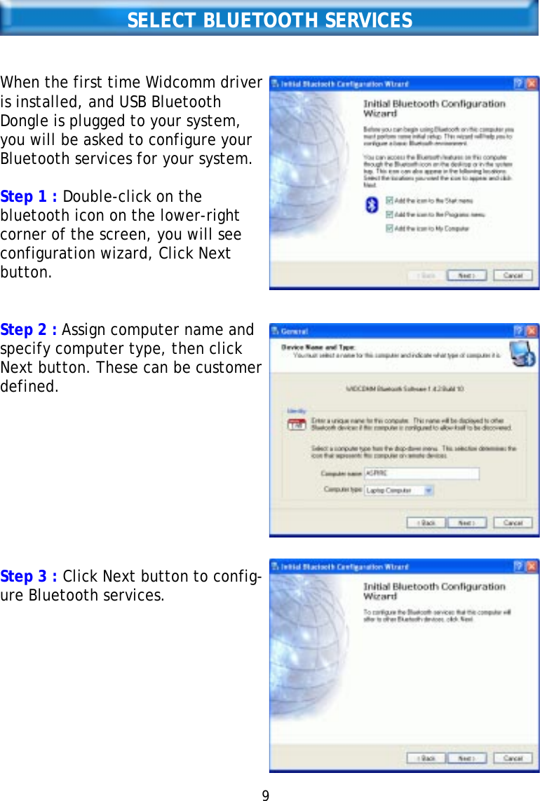 SELECT BLUETOOTH SERVICESWhen the first time Widcomm driveris installed, and USB BluetoothDongle is plugged to your system,you will be asked to configure yourBluetooth services for your system.Step 1 : Double-click on thebluetooth icon on the lower-rightcorner of the screen, you will seeconfiguration wizard, Click Nextbutton.Step 2 : Assign computer name andspecify computer type, then clickNext button. These can be customerdefined.Step 3 : Click Next button to config-ure Bluetooth services.9