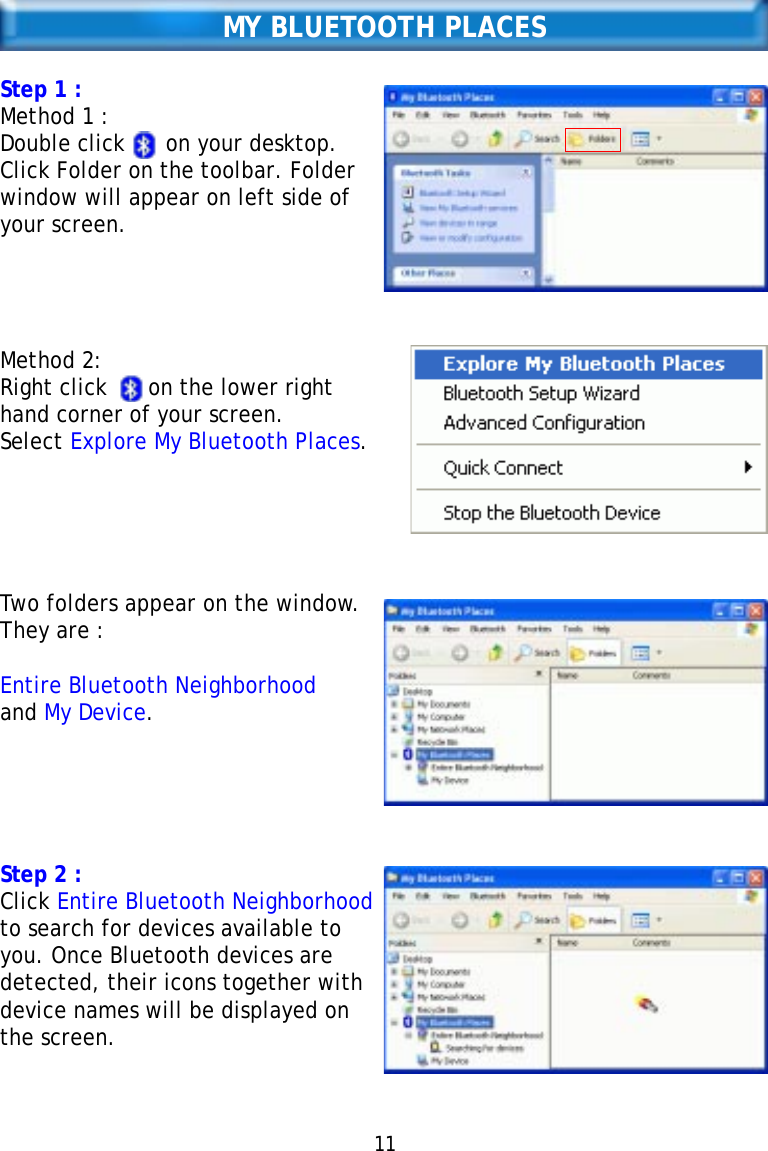 11MY BLUETOOTH PLACESStep 1 :Method 1 :Double click      on your desktop.Click Folder on the toolbar. Folderwindow will appear on left side ofyour screen.Method 2:Right click      on the lower righthand corner of your screen.Select Explore My Bluetooth Places.Two folders appear on the window.They are :Entire Bluetooth Neighborhoodand My Device.Step 2 :Click Entire Bluetooth Neighborhoodto search for devices available toyou. Once Bluetooth devices aredetected, their icons together withdevice names will be displayed onthe screen.   