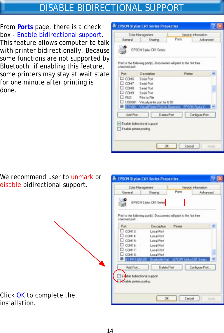 14DISABLE BIDIRECTIONAL SUPPORTFrom Ports page, there is a checkbox - Enable bidirectional support.This feature allows computer to talkwith printer bidirectionally. Becausesome functions are not supported byBluetooth, if enabling this feature,some printers may stay at wait statefor one minute after printing isdone.We recommend user to unmark ordisable bidirectional support.Click OK to complete theinstallation.