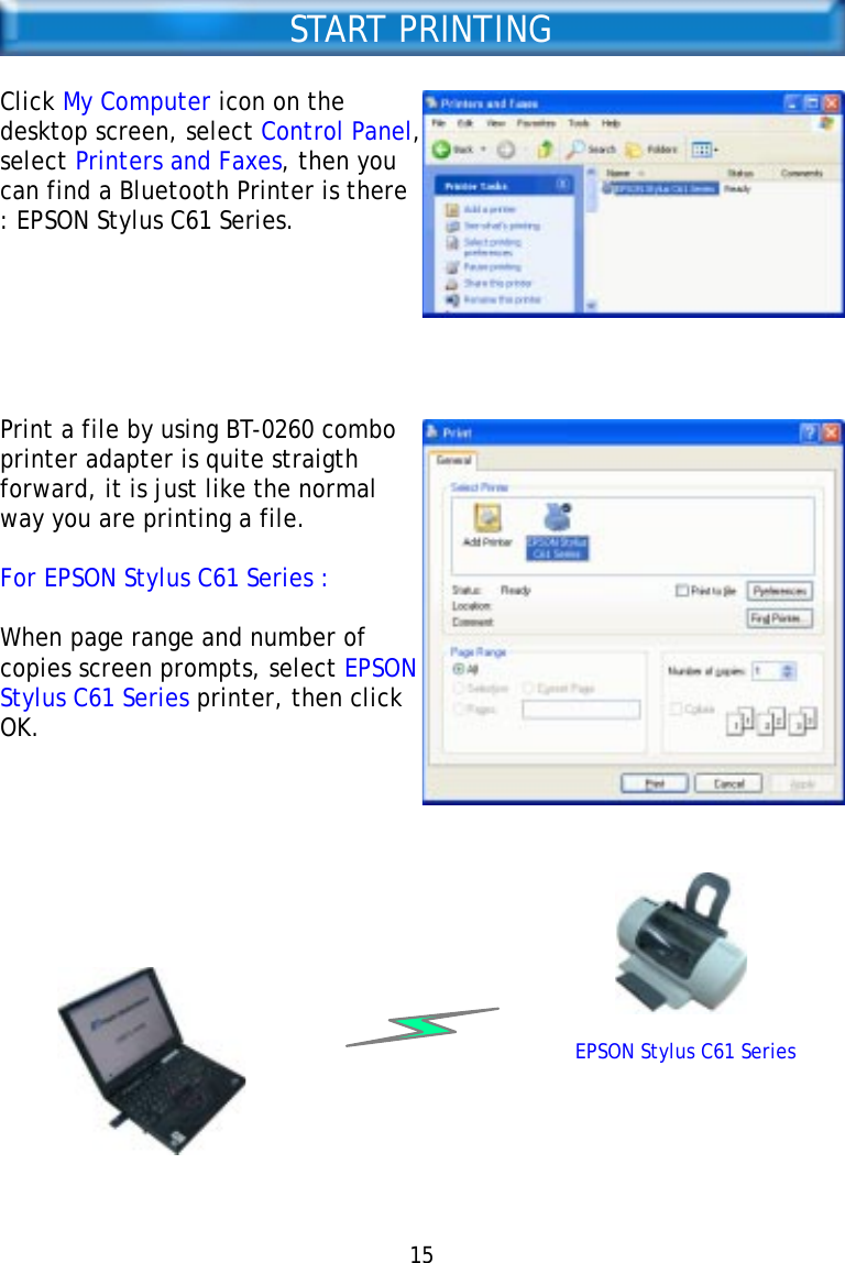 START PRINTINGClick My Computer icon on thedesktop screen, select Control Panel,select Printers and Faxes, then youcan find a Bluetooth Printer is there: EPSON Stylus C61 Series.Print a file by using BT-0260 comboprinter adapter is quite straigthforward, it is just like the normalway you are printing a file.For EPSON Stylus C61 Series :When page range and number ofcopies screen prompts, select EPSONStylus C61 Series printer, then clickOK.EPSON Stylus C61 Series15