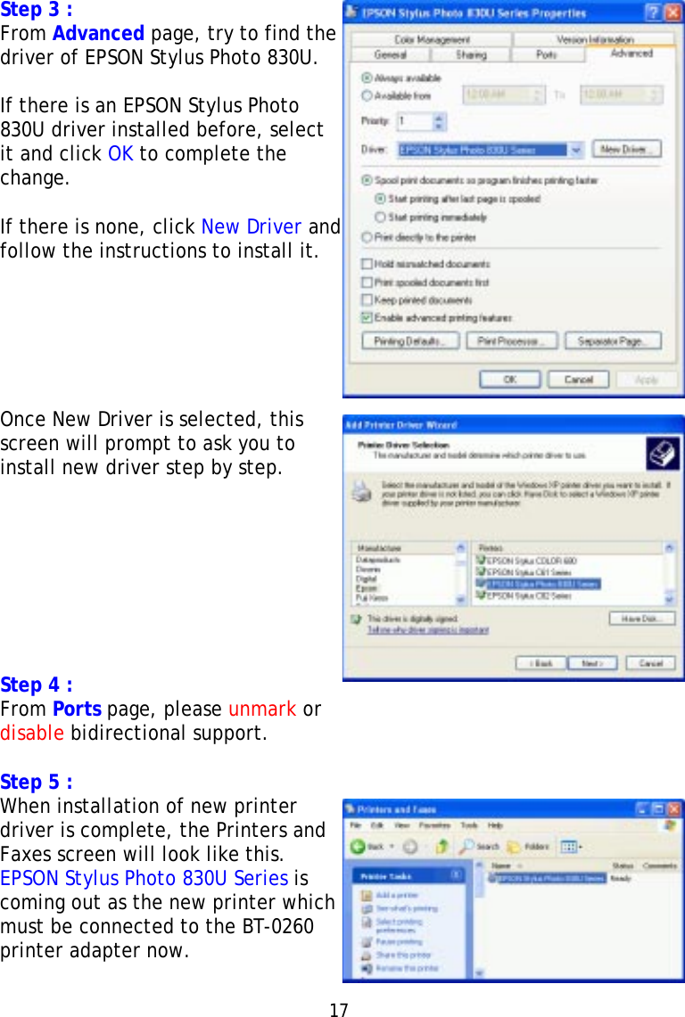 Step 3 :From Advanced page, try to find thedriver of EPSON Stylus Photo 830U.If there is an EPSON Stylus Photo830U driver installed before, selectit and click OK to complete thechange.If there is none, click New Driver andfollow the instructions to install it.Once New Driver is selected, thisscreen will prompt to ask you toinstall new driver step by step.Step 4 :From Ports page, please unmark ordisable bidirectional support.Step 5 :When installation of new printerdriver is complete, the Printers andFaxes screen will look like this.EPSON Stylus Photo 830U Series iscoming out as the new printer whichmust be connected to the BT-0260printer adapter now.17