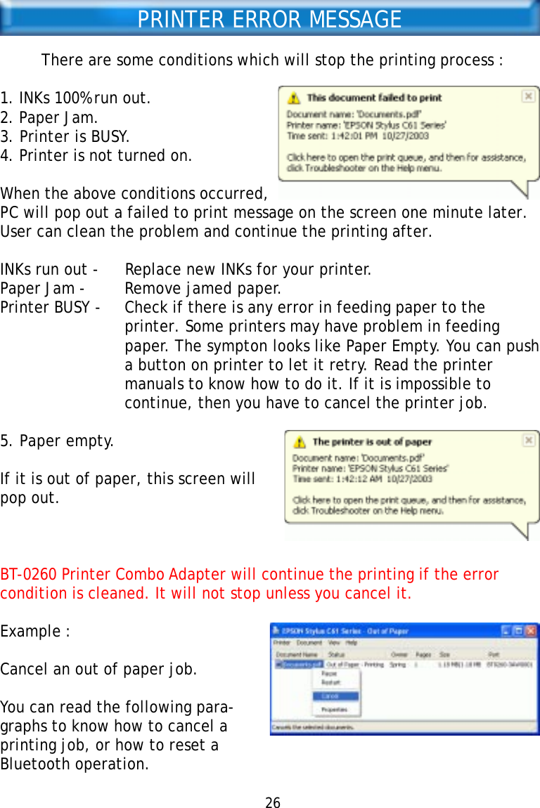 PRINTER ERROR MESSAGEThere are some conditions which will stop the printing process :1. INKs 100% run out.2. Paper Jam.3. Printer is BUSY.4. Printer is not turned on.When the above conditions occurred,PC will pop out a failed to print message on the screen one minute later.User can clean the problem and continue the printing after.INKs run out - Replace new INKs for your printer.Paper Jam - Remove jamed paper.Printer BUSY - Check if there is any error in feeding paper to theprinter. Some printers may have problem in feedingpaper. The sympton looks like Paper Empty. You can pusha button on printer to let it retry. Read the printermanuals to know how to do it. If it is impossible tocontinue, then you have to cancel the printer job.5. Paper empty.If it is out of paper, this screen willpop out.BT-0260 Printer Combo Adapter will continue the printing if the errorcondition is cleaned. It will not stop unless you cancel it.Example :Cancel an out of paper job.You can read the following para-graphs to know how to cancel aprinting job, or how to reset aBluetooth operation.26