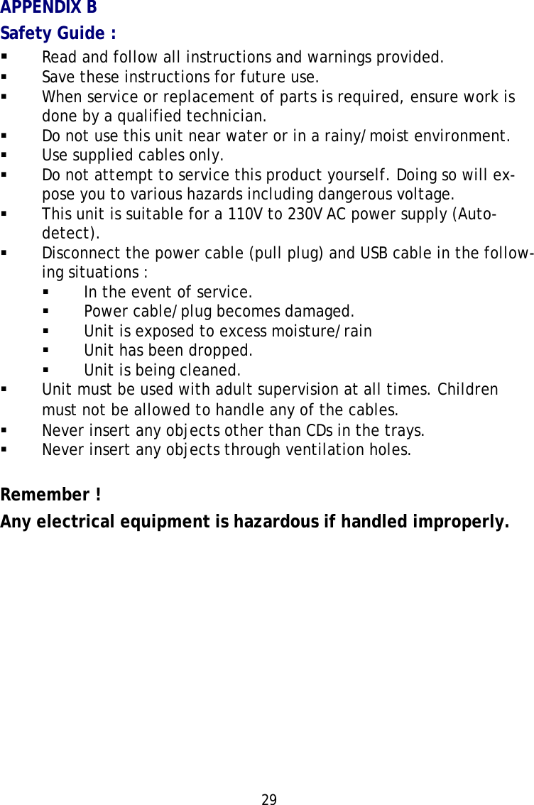 29APPENDIX BSafety Guide :Read and follow all instructions and warnings provided.Save these instructions for future use.When service or replacement of parts is required, ensure work isdone by a qualified technician.Do not use this unit near water or in a rainy/moist environment.Use supplied cables only.Do not attempt to service this product yourself. Doing so will ex-pose you to various hazards including dangerous voltage.This unit is suitable for a 110V to 230V AC power supply (Auto-detect).Disconnect the power cable (pull plug) and USB cable in the follow-ing situations :In the event of service.Power cable/plug becomes damaged.Unit is exposed to excess moisture/rainUnit has been dropped.Unit is being cleaned.Unit must be used with adult supervision at all times. Childrenmust not be allowed to handle any of the cables.Never insert any objects other than CDs in the trays.Never insert any objects through ventilation holes.Remember !Any electrical equipment is hazardous if handled improperly.