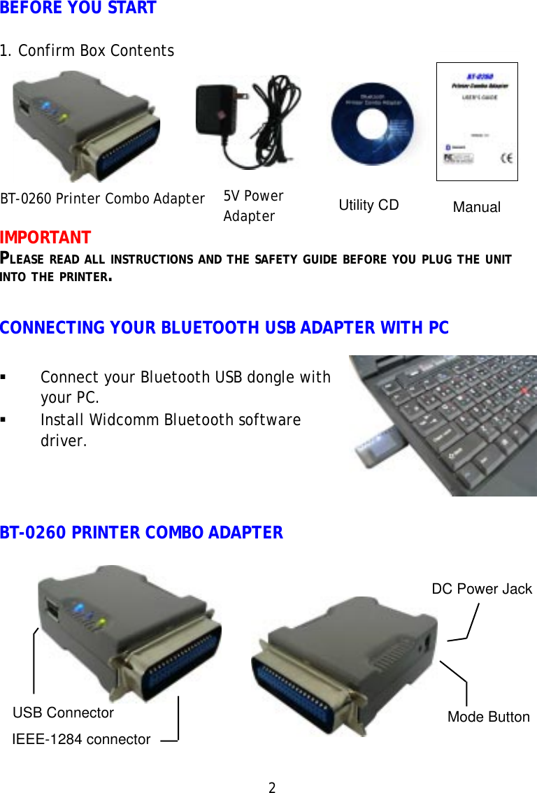 2BEFORE YOU START1. Confirm Box ContentsIMPORTANTPLEASE READ ALL INSTRUCTIONS AND THE SAFETY GUIDE BEFORE YOU PLUG THE UNITINTO THE PRINTER.CONNECTING YOUR BLUETOOTH USB ADAPTER WITH PC5V PowerAdapter ManualDC Power JackMode ButtonUSB ConnectorIEEE-1284 connectorConnect your Bluetooth USB dongle withyour PC.Install Widcomm Bluetooth softwaredriver.BT-0260 PRINTER COMBO ADAPTERBT-0260 Printer Combo Adapter Utility CD