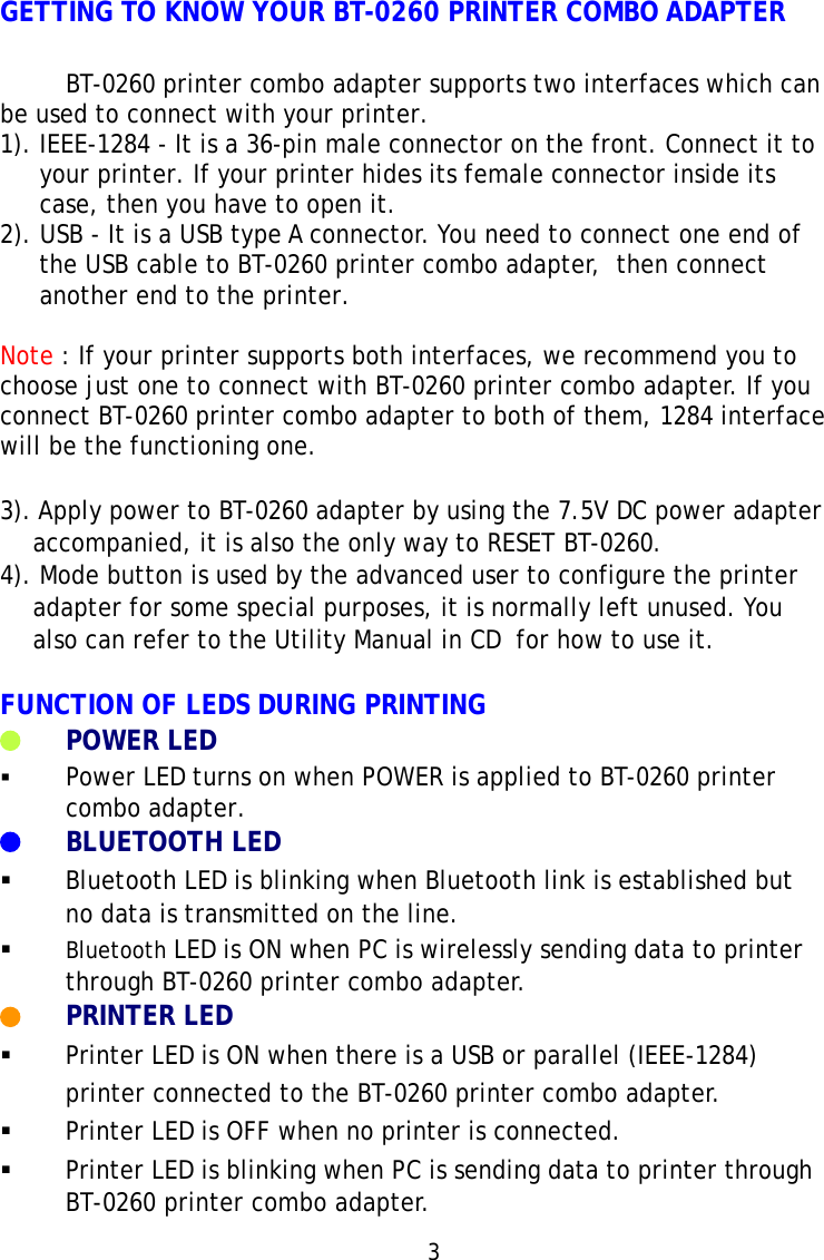 GETTING TO KNOW YOUR BT-0260 PRINTER COMBO ADAPTERBT-0260 printer combo adapter supports two interfaces which canbe used to connect with your printer.1). IEEE-1284 - It is a 36-pin male connector on the front. Connect it toyour printer. If your printer hides its female connector inside itscase, then you have to open it.2). USB - It is a USB type A connector. You need to connect one end ofthe USB cable to BT-0260 printer combo adapter,  then connectanother end to the printer.Note : If your printer supports both interfaces, we recommend you tochoose just one to connect with BT-0260 printer combo adapter. If youconnect BT-0260 printer combo adapter to both of them, 1284 interfacewill be the functioning one.3). Apply power to BT-0260 adapter by using the 7.5V DC power adapteraccompanied, it is also the only way to RESET BT-0260.4). Mode button is used by the advanced user to configure the printeradapter for some special purposes, it is normally left unused. Youalso can refer to the Utility Manual in CD  for how to use it.FUNCTION OF LEDS DURING PRINTINGPOWER LEDPower LED turns on when POWER is applied to BT-0260 printercombo adapter.BLUETOOTH LEDBluetooth LED is blinking when Bluetooth link is established butno data is transmitted on the line.Bluetooth LED is ON when PC is wirelessly sending data to printerthrough BT-0260 printer combo adapter.PRINTER LEDPrinter LED is ON when there is a USB or parallel (IEEE-1284)printer connected to the BT-0260 printer combo adapter.Printer LED is OFF when no printer is connected.Printer LED is blinking when PC is sending data to printer throughBT-0260 printer combo adapter.3