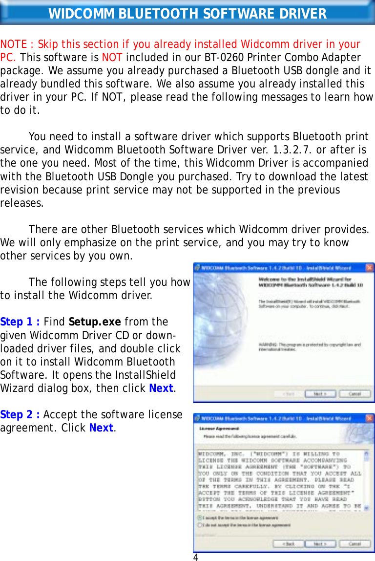WIDCOMM BLUETOOTH SOFTWARE DRIVERNOTE : Skip this section if you already installed Widcomm driver in yourPC. This software is NOT included in our BT-0260 Printer Combo Adapterpackage. We assume you already purchased a Bluetooth USB dongle and italready bundled this software. We also assume you already installed thisdriver in your PC. If NOT, please read the following messages to learn howto do it.You need to install a software driver which supports Bluetooth printservice, and Widcomm Bluetooth Software Driver ver. 1.3.2.7. or after isthe one you need. Most of the time, this Widcomm Driver is accompaniedwith the Bluetooth USB Dongle you purchased. Try to download the latestrevision because print service may not be supported in the previousreleases.There are other Bluetooth services which Widcomm driver provides.We will only emphasize on the print service, and you may try to knowother services by you own.The following steps tell you howto install the Widcomm driver.Step 1 : Find Setup.exe from thegiven Widcomm Driver CD or down-loaded driver files, and double clickon it to install Widcomm BluetoothSoftware. It opens the InstallShieldWizard dialog box, then click Next.Step 2 : Accept the software licenseagreement. Click Next.4