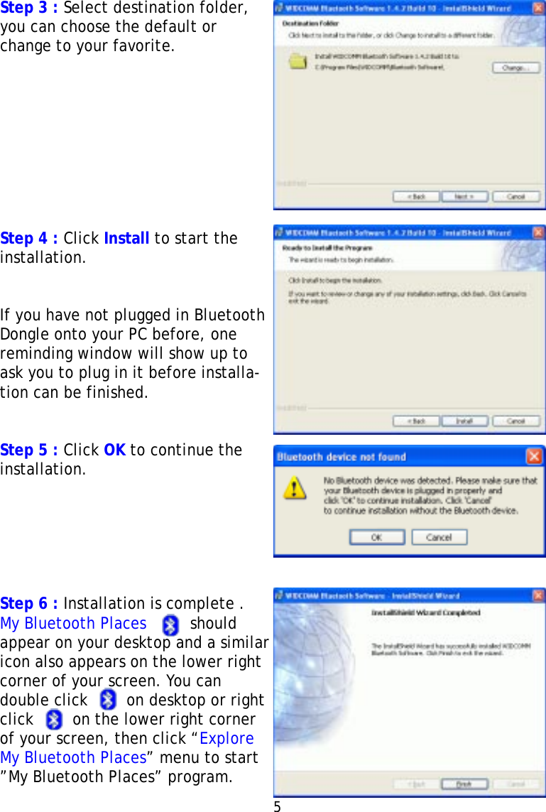 Step 3 : Select destination folder,you can choose the default orchange to your favorite.Step 4 : Click Install to start theinstallation.If you have not plugged in BluetoothDongle onto your PC before, onereminding window will show up toask you to plug in it before installa-tion can be finished.Step 5 : Click OK to continue theinstallation.Step 6 : Installation is complete .My Bluetooth Places         shouldappear on your desktop and a similaricon also appears on the lower rightcorner of your screen. You candouble click        on desktop or rightclick        on the lower right cornerof your screen, then click “ExploreMy Bluetooth Places” menu to start”My Bluetooth Places” program.5   