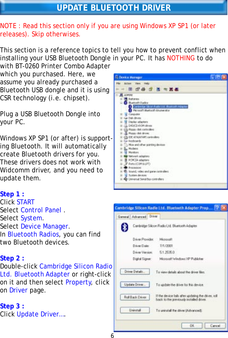 UPDATE BLUETOOTH DRIVERNOTE : Read this section only if you are using Windows XP SP1 (or laterreleases). Skip otherwises.This section is a reference topics to tell you how to prevent conflict wheninstalling your USB Bluetooth Dongle in your PC. It has NOTHING to dowith BT-0260 Printer Combo Adapterwhich you purchased. Here, weassume you already purchased aBluetooth USB dongle and it is usingCSR technology (i.e. chipset).Plug a USB Bluetooth Dongle intoyour PC.Windows XP SP1 (or after) is support-ing Bluetooth. It will automaticallycreate Bluetooth drivers for you.These drivers does not work withWidcomm driver, and you need toupdate them.Step 1 :Click STARTSelect Control Panel .Select System.Select Device Manager.In Bluetooth Radios, you can findtwo Bluetooth devices.Step 2 :Double-click Cambridge Silicon RadioLtd. Bluetooth Adapter or right-clickon it and then select Property, clickon Driver page.Step 3 :Click Update Driver….6