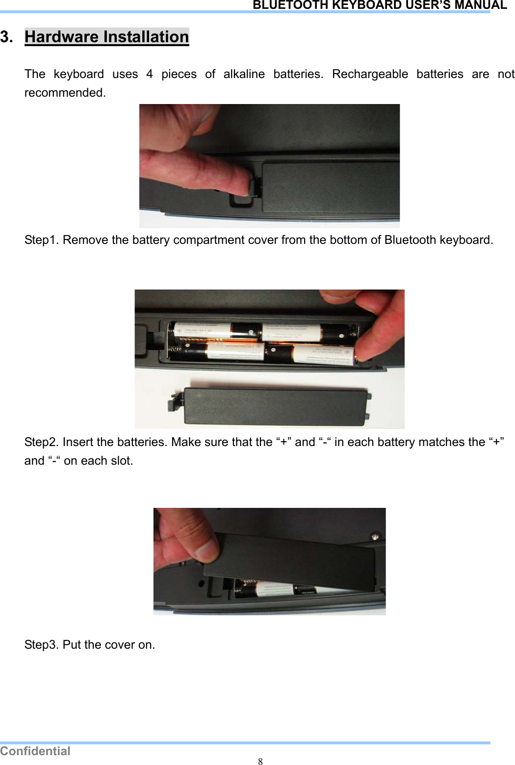   Confidential   8 BLUETOOTH KEYBOARD USER’S MANUAL3. Hardware Installation The keyboard uses 4 pieces of alkaline batteries. Rechargeable batteries are not recommended.   Step1. Remove the battery compartment cover from the bottom of Bluetooth keyboard.    Step2. Insert the batteries. Make sure that the “+” and “-“ in each battery matches the “+” and “-“ on each slot.     Step3. Put the cover on.      