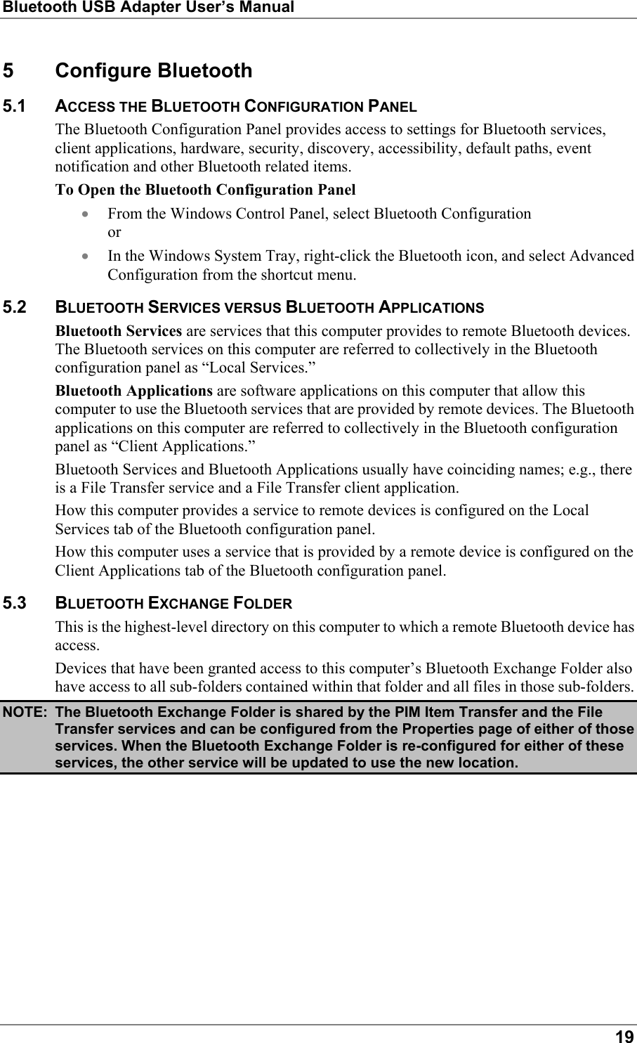 Bluetooth USB Adapter User’s Manual195 Configure Bluetooth5.1 ACCESS THE BLUETOOTH CONFIGURATION PANELThe Bluetooth Configuration Panel provides access to settings for Bluetooth services,client applications, hardware, security, discovery, accessibility, default paths, eventnotification and other Bluetooth related items.To Open the Bluetooth Configuration Panel• From the Windows Control Panel, select Bluetooth Configurationor• In the Windows System Tray, right-click the Bluetooth icon, and select AdvancedConfiguration from the shortcut menu.5.2 BLUETOOTH SERVICES VERSUS BLUETOOTH APPLICATIONSBluetooth Services are services that this computer provides to remote Bluetooth devices.The Bluetooth services on this computer are referred to collectively in the Bluetoothconfiguration panel as “Local Services.”Bluetooth Applications are software applications on this computer that allow thiscomputer to use the Bluetooth services that are provided by remote devices. The Bluetoothapplications on this computer are referred to collectively in the Bluetooth configurationpanel as “Client Applications.”Bluetooth Services and Bluetooth Applications usually have coinciding names; e.g., thereis a File Transfer service and a File Transfer client application.How this computer provides a service to remote devices is configured on the LocalServices tab of the Bluetooth configuration panel.How this computer uses a service that is provided by a remote device is configured on theClient Applications tab of the Bluetooth configuration panel.5.3 BLUETOOTH EXCHANGE FOLDERThis is the highest-level directory on this computer to which a remote Bluetooth device hasaccess.Devices that have been granted access to this computer’s Bluetooth Exchange Folder alsohave access to all sub-folders contained within that folder and all files in those sub-folders.NOTE: The Bluetooth Exchange Folder is shared by the PIM Item Transfer and the FileTransfer services and can be configured from the Properties page of either of thoseservices. When the Bluetooth Exchange Folder is re-configured for either of theseservices, the other service will be updated to use the new location.