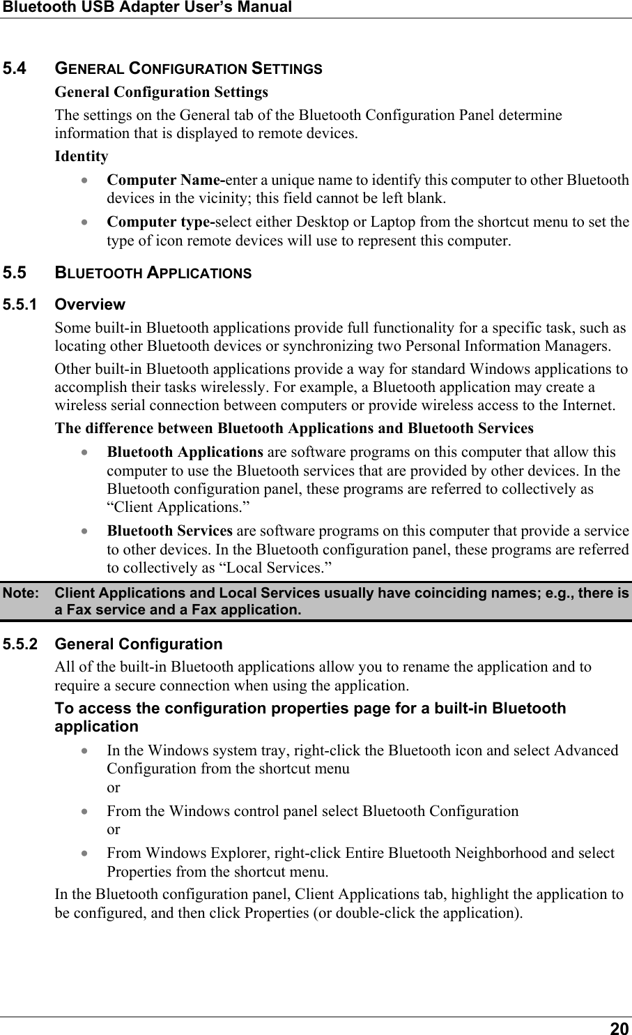 Bluetooth USB Adapter User’s Manual205.4 GENERAL CONFIGURATION SETTINGSGeneral Configuration SettingsThe settings on the General tab of the Bluetooth Configuration Panel determineinformation that is displayed to remote devices.Identity• Computer Name-enter a unique name to identify this computer to other Bluetoothdevices in the vicinity; this field cannot be left blank.• Computer type-select either Desktop or Laptop from the shortcut menu to set thetype of icon remote devices will use to represent this computer.5.5 BLUETOOTH APPLICATIONS5.5.1 OverviewSome built-in Bluetooth applications provide full functionality for a specific task, such aslocating other Bluetooth devices or synchronizing two Personal Information Managers.Other built-in Bluetooth applications provide a way for standard Windows applications toaccomplish their tasks wirelessly. For example, a Bluetooth application may create awireless serial connection between computers or provide wireless access to the Internet.The difference between Bluetooth Applications and Bluetooth Services• Bluetooth Applications are software programs on this computer that allow thiscomputer to use the Bluetooth services that are provided by other devices. In theBluetooth configuration panel, these programs are referred to collectively as“Client Applications.”• Bluetooth Services are software programs on this computer that provide a serviceto other devices. In the Bluetooth configuration panel, these programs are referredto collectively as “Local Services.”Note: Client Applications and Local Services usually have coinciding names; e.g., there isa Fax service and a Fax application.5.5.2 General ConfigurationAll of the built-in Bluetooth applications allow you to rename the application and torequire a secure connection when using the application.To access the configuration properties page for a built-in Bluetoothapplication• In the Windows system tray, right-click the Bluetooth icon and select AdvancedConfiguration from the shortcut menuor• From the Windows control panel select Bluetooth Configurationor• From Windows Explorer, right-click Entire Bluetooth Neighborhood and selectProperties from the shortcut menu.In the Bluetooth configuration panel, Client Applications tab, highlight the application tobe configured, and then click Properties (or double-click the application).