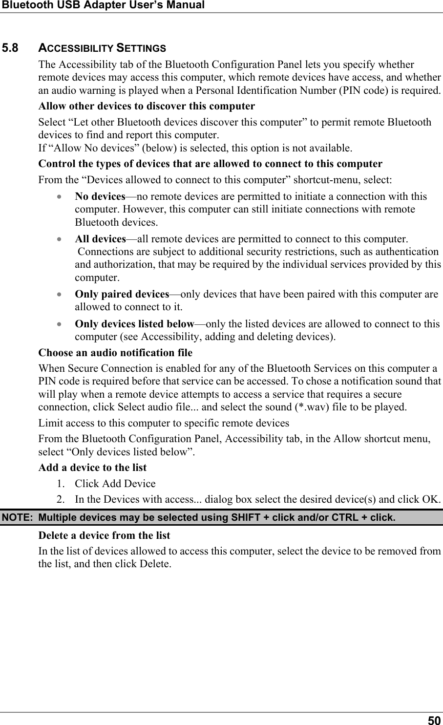 Bluetooth USB Adapter User’s Manual505.8 ACCESSIBILITY SETTINGSThe Accessibility tab of the Bluetooth Configuration Panel lets you specify whetherremote devices may access this computer, which remote devices have access, and whetheran audio warning is played when a Personal Identification Number (PIN code) is required.Allow other devices to discover this computerSelect “Let other Bluetooth devices discover this computer” to permit remote Bluetoothdevices to find and report this computer.If “Allow No devices” (below) is selected, this option is not available.Control the types of devices that are allowed to connect to this computerFrom the “Devices allowed to connect to this computer” shortcut-menu, select:• No devices—no remote devices are permitted to initiate a connection with thiscomputer. However, this computer can still initiate connections with remoteBluetooth devices.• All devices—all remote devices are permitted to connect to this computer. Connections are subject to additional security restrictions, such as authenticationand authorization, that may be required by the individual services provided by thiscomputer.• Only paired devices—only devices that have been paired with this computer areallowed to connect to it.• Only devices listed below—only the listed devices are allowed to connect to thiscomputer (see Accessibility, adding and deleting devices).Choose an audio notification fileWhen Secure Connection is enabled for any of the Bluetooth Services on this computer aPIN code is required before that service can be accessed. To chose a notification sound thatwill play when a remote device attempts to access a service that requires a secureconnection, click Select audio file... and select the sound (*.wav) file to be played.Limit access to this computer to specific remote devicesFrom the Bluetooth Configuration Panel, Accessibility tab, in the Allow shortcut menu,select “Only devices listed below”.Add a device to the list1. Click Add Device2. In the Devices with access... dialog box select the desired device(s) and click OK.NOTE: Multiple devices may be selected using SHIFT + click and/or CTRL + click.Delete a device from the listIn the list of devices allowed to access this computer, select the device to be removed fromthe list, and then click Delete.