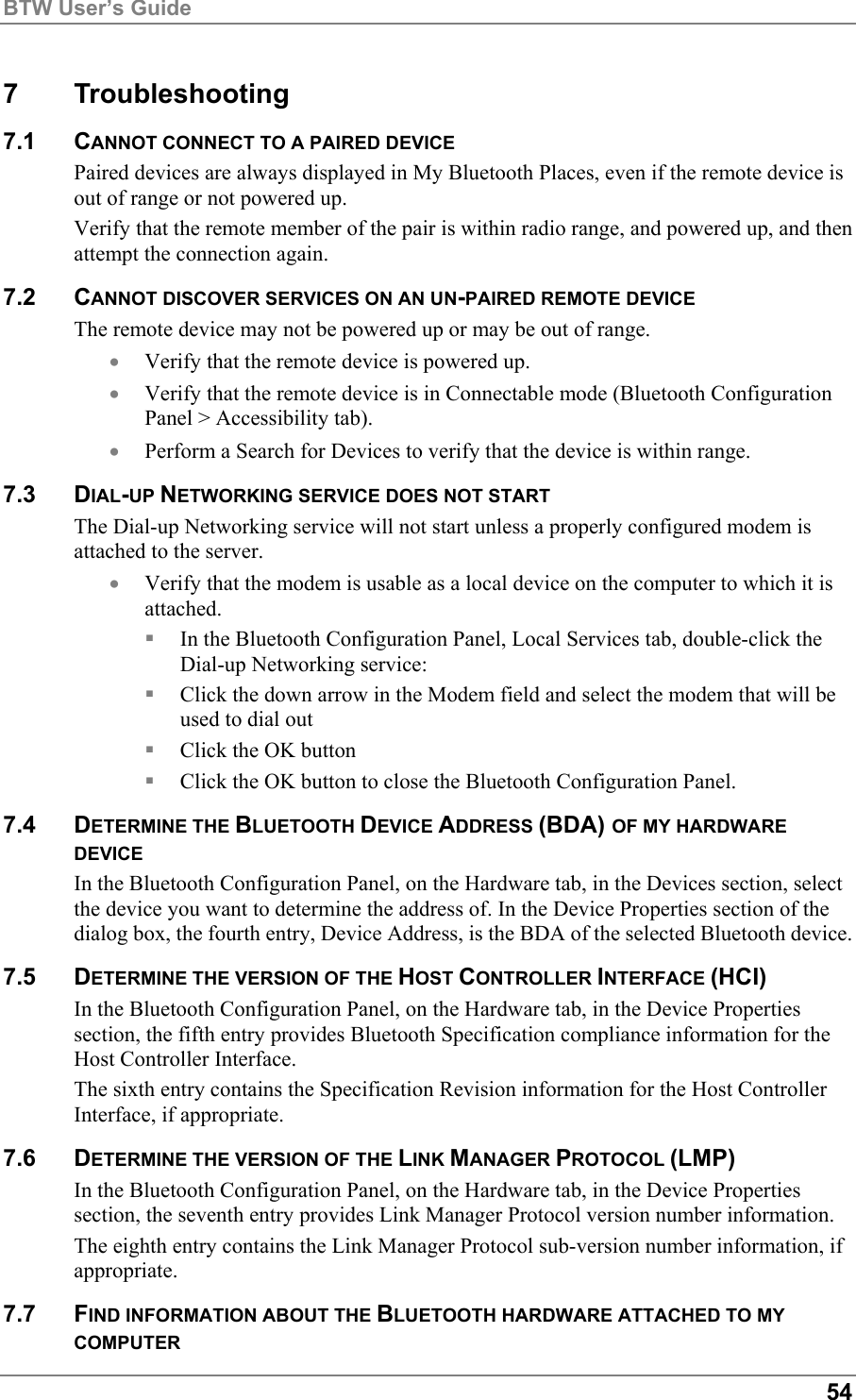 BTW User’s Guide547 Troubleshooting7.1 CANNOT CONNECT TO A PAIRED DEVICEPaired devices are always displayed in My Bluetooth Places, even if the remote device isout of range or not powered up.Verify that the remote member of the pair is within radio range, and powered up, and thenattempt the connection again.7.2 CANNOT DISCOVER SERVICES ON AN UN-PAIRED REMOTE DEVICEThe remote device may not be powered up or may be out of range.• Verify that the remote device is powered up.• Verify that the remote device is in Connectable mode (Bluetooth ConfigurationPanel &gt; Accessibility tab).• Perform a Search for Devices to verify that the device is within range.7.3 DIAL-UP NETWORKING SERVICE DOES NOT STARTThe Dial-up Networking service will not start unless a properly configured modem isattached to the server.• Verify that the modem is usable as a local device on the computer to which it isattached. In the Bluetooth Configuration Panel, Local Services tab, double-click theDial-up Networking service: Click the down arrow in the Modem field and select the modem that will beused to dial out Click the OK button Click the OK button to close the Bluetooth Configuration Panel.7.4 DETERMINE THE BLUETOOTH DEVICE ADDRESS (BDA) OF MY HARDWAREDEVICEIn the Bluetooth Configuration Panel, on the Hardware tab, in the Devices section, selectthe device you want to determine the address of. In the Device Properties section of thedialog box, the fourth entry, Device Address, is the BDA of the selected Bluetooth device.7.5 DETERMINE THE VERSION OF THE HOST CONTROLLER INTERFACE (HCI)In the Bluetooth Configuration Panel, on the Hardware tab, in the Device Propertiessection, the fifth entry provides Bluetooth Specification compliance information for theHost Controller Interface.The sixth entry contains the Specification Revision information for the Host ControllerInterface, if appropriate.7.6 DETERMINE THE VERSION OF THE LINK MANAGER PROTOCOL (LMP)In the Bluetooth Configuration Panel, on the Hardware tab, in the Device Propertiessection, the seventh entry provides Link Manager Protocol version number information.The eighth entry contains the Link Manager Protocol sub-version number information, ifappropriate.7.7 FIND INFORMATION ABOUT THE BLUETOOTH HARDWARE ATTACHED TO MYCOMPUTER
