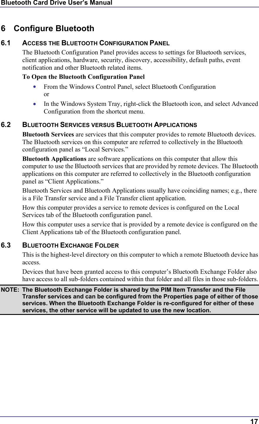 Bluetooth Card Drive User’s Manual  17 6 Configure Bluetooth 6.1 ACCESS THE BLUETOOTH CONFIGURATION PANEL The Bluetooth Configuration Panel provides access to settings for Bluetooth services, client applications, hardware, security, discovery, accessibility, default paths, event notification and other Bluetooth related items. To Open the Bluetooth Configuration Panel •  From the Windows Control Panel, select Bluetooth Configuration or •  In the Windows System Tray, right-click the Bluetooth icon, and select Advanced Configuration from the shortcut menu. 6.2 BLUETOOTH SERVICES VERSUS BLUETOOTH APPLICATIONS Bluetooth Services are services that this computer provides to remote Bluetooth devices. The Bluetooth services on this computer are referred to collectively in the Bluetooth configuration panel as “Local Services.” Bluetooth Applications are software applications on this computer that allow this computer to use the Bluetooth services that are provided by remote devices. The Bluetooth applications on this computer are referred to collectively in the Bluetooth configuration panel as “Client Applications.” Bluetooth Services and Bluetooth Applications usually have coinciding names; e.g., there is a File Transfer service and a File Transfer client application. How this computer provides a service to remote devices is configured on the Local Services tab of the Bluetooth configuration panel. How this computer uses a service that is provided by a remote device is configured on the Client Applications tab of the Bluetooth configuration panel. 6.3 BLUETOOTH EXCHANGE FOLDER This is the highest-level directory on this computer to which a remote Bluetooth device has access. Devices that have been granted access to this computer’s Bluetooth Exchange Folder also have access to all sub-folders contained within that folder and all files in those sub-folders. NOTE:  The Bluetooth Exchange Folder is shared by the PIM Item Transfer and the File Transfer services and can be configured from the Properties page of either of those services. When the Bluetooth Exchange Folder is re-configured for either of these services, the other service will be updated to use the new location. 