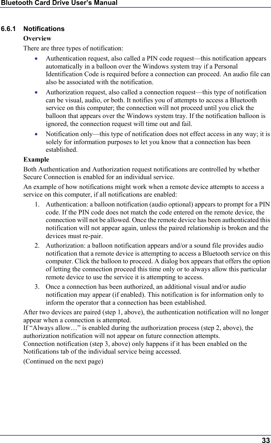 Bluetooth Card Drive User’s Manual  33 6.6.1 Notifications Overview There are three types of notification: •  Authentication request, also called a PIN code request—this notification appears automatically in a balloon over the Windows system tray if a Personal Identification Code is required before a connection can proceed. An audio file can also be associated with the notification. •  Authorization request, also called a connection request—this type of notification can be visual, audio, or both. It notifies you of attempts to access a Bluetooth service on this computer; the connection will not proceed until you click the balloon that appears over the Windows system tray. If the notification balloon is ignored, the connection request will time out and fail. •  Notification only—this type of notification does not effect access in any way; it is solely for information purposes to let you know that a connection has been established. Example Both Authentication and Authorization request notifications are controlled by whether Secure Connection is enabled for an individual service. An example of how notifications might work when a remote device attempts to access a service on this computer, if all notifications are enabled: 1.  Authentication: a balloon notification (audio optional) appears to prompt for a PIN code. If the PIN code does not match the code entered on the remote device, the connection will not be allowed. Once the remote device has been authenticated this notification will not appear again, unless the paired relationship is broken and the devices must re-pair. 2.  Authorization: a balloon notification appears and/or a sound file provides audio notification that a remote device is attempting to access a Bluetooth service on this computer. Click the balloon to proceed. A dialog box appears that offers the option of letting the connection proceed this time only or to always allow this particular remote device to use the service it is attempting to access. 3.  Once a connection has been authorized, an additional visual and/or audio notification may appear (if enabled). This notification is for information only to inform the operator that a connection has been established. After two devices are paired (step 1, above), the authentication notification will no longer appear when a connection is attempted. If “Always allow…” is enabled during the authorization process (step 2, above), the authorization notification will not appear on future connection attempts. Connection notification (step 3, above) only happens if it has been enabled on the Notifications tab of the individual service being accessed. (Continued on the next page) 