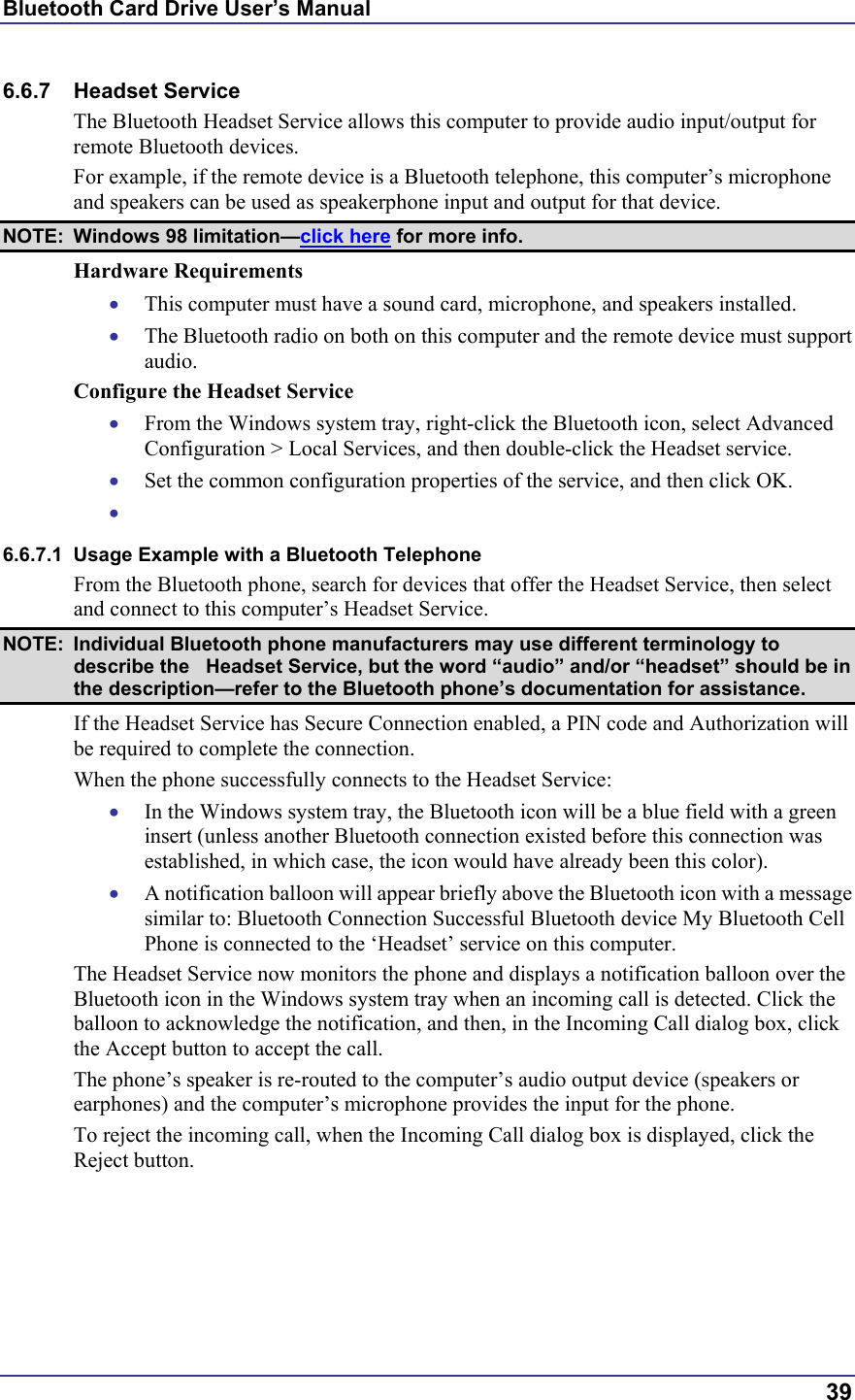 Bluetooth Card Drive User’s Manual  39 6.6.7 Headset Service The Bluetooth Headset Service allows this computer to provide audio input/output for remote Bluetooth devices. For example, if the remote device is a Bluetooth telephone, this computer’s microphone and speakers can be used as speakerphone input and output for that device. NOTE: Windows 98 limitation—click here for more info. Hardware Requirements •  This computer must have a sound card, microphone, and speakers installed. •  The Bluetooth radio on both on this computer and the remote device must support audio. Configure the Headset Service •  From the Windows system tray, right-click the Bluetooth icon, select Advanced Configuration &gt; Local Services, and then double-click the Headset service. •  Set the common configuration properties of the service, and then click OK. •   6.6.7.1  Usage Example with a Bluetooth Telephone From the Bluetooth phone, search for devices that offer the Headset Service, then select and connect to this computer’s Headset Service. NOTE:  Individual Bluetooth phone manufacturers may use different terminology to describe the   Headset Service, but the word “audio” and/or “headset” should be in the description—refer to the Bluetooth phone’s documentation for assistance. If the Headset Service has Secure Connection enabled, a PIN code and Authorization will be required to complete the connection. When the phone successfully connects to the Headset Service: •  In the Windows system tray, the Bluetooth icon will be a blue field with a green insert (unless another Bluetooth connection existed before this connection was established, in which case, the icon would have already been this color). •  A notification balloon will appear briefly above the Bluetooth icon with a message similar to: Bluetooth Connection Successful Bluetooth device My Bluetooth Cell Phone is connected to the ‘Headset’ service on this computer. The Headset Service now monitors the phone and displays a notification balloon over the Bluetooth icon in the Windows system tray when an incoming call is detected. Click the balloon to acknowledge the notification, and then, in the Incoming Call dialog box, click the Accept button to accept the call. The phone’s speaker is re-routed to the computer’s audio output device (speakers or earphones) and the computer’s microphone provides the input for the phone. To reject the incoming call, when the Incoming Call dialog box is displayed, click the Reject button. 