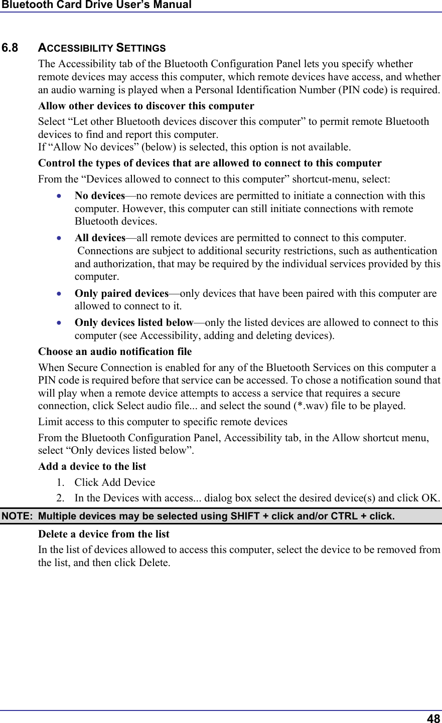Bluetooth Card Drive User’s Manual  48 6.8 ACCESSIBILITY SETTINGS The Accessibility tab of the Bluetooth Configuration Panel lets you specify whether remote devices may access this computer, which remote devices have access, and whether an audio warning is played when a Personal Identification Number (PIN code) is required. Allow other devices to discover this computer Select “Let other Bluetooth devices discover this computer” to permit remote Bluetooth devices to find and report this computer. If “Allow No devices” (below) is selected, this option is not available. Control the types of devices that are allowed to connect to this computer From the “Devices allowed to connect to this computer” shortcut-menu, select: •  No devices—no remote devices are permitted to initiate a connection with this computer. However, this computer can still initiate connections with remote Bluetooth devices. •  All devices—all remote devices are permitted to connect to this computer.  Connections are subject to additional security restrictions, such as authentication and authorization, that may be required by the individual services provided by this computer. •  Only paired devices—only devices that have been paired with this computer are allowed to connect to it. •  Only devices listed below—only the listed devices are allowed to connect to this computer (see Accessibility, adding and deleting devices). Choose an audio notification file When Secure Connection is enabled for any of the Bluetooth Services on this computer a PIN code is required before that service can be accessed. To chose a notification sound that will play when a remote device attempts to access a service that requires a secure connection, click Select audio file... and select the sound (*.wav) file to be played. Limit access to this computer to specific remote devices From the Bluetooth Configuration Panel, Accessibility tab, in the Allow shortcut menu, select “Only devices listed below”. Add a device to the list 1.  Click Add Device 2.  In the Devices with access... dialog box select the desired device(s) and click OK.  NOTE:  Multiple devices may be selected using SHIFT + click and/or CTRL + click. Delete a device from the list In the list of devices allowed to access this computer, select the device to be removed from the list, and then click Delete.  
