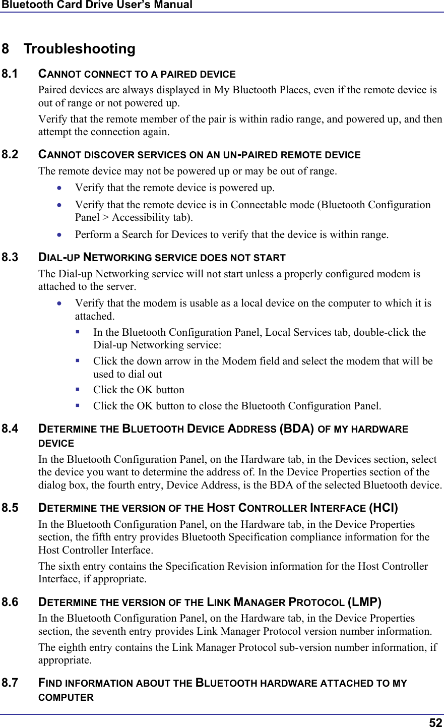 Bluetooth Card Drive User’s Manual  52 8 Troubleshooting 8.1 CANNOT CONNECT TO A PAIRED DEVICE Paired devices are always displayed in My Bluetooth Places, even if the remote device is out of range or not powered up. Verify that the remote member of the pair is within radio range, and powered up, and then attempt the connection again. 8.2 CANNOT DISCOVER SERVICES ON AN UN-PAIRED REMOTE DEVICE The remote device may not be powered up or may be out of range. •  Verify that the remote device is powered up. •  Verify that the remote device is in Connectable mode (Bluetooth Configuration Panel &gt; Accessibility tab). •  Perform a Search for Devices to verify that the device is within range. 8.3 DIAL-UP NETWORKING SERVICE DOES NOT START The Dial-up Networking service will not start unless a properly configured modem is attached to the server.  •  Verify that the modem is usable as a local device on the computer to which it is attached.   In the Bluetooth Configuration Panel, Local Services tab, double-click the Dial-up Networking service:   Click the down arrow in the Modem field and select the modem that will be used to dial out   Click the OK button   Click the OK button to close the Bluetooth Configuration Panel. 8.4 DETERMINE THE BLUETOOTH DEVICE ADDRESS (BDA) OF MY HARDWARE DEVICE In the Bluetooth Configuration Panel, on the Hardware tab, in the Devices section, select the device you want to determine the address of. In the Device Properties section of the dialog box, the fourth entry, Device Address, is the BDA of the selected Bluetooth device. 8.5 DETERMINE THE VERSION OF THE HOST CONTROLLER INTERFACE (HCI) In the Bluetooth Configuration Panel, on the Hardware tab, in the Device Properties section, the fifth entry provides Bluetooth Specification compliance information for the Host Controller Interface. The sixth entry contains the Specification Revision information for the Host Controller Interface, if appropriate. 8.6 DETERMINE THE VERSION OF THE LINK MANAGER PROTOCOL (LMP) In the Bluetooth Configuration Panel, on the Hardware tab, in the Device Properties section, the seventh entry provides Link Manager Protocol version number information. The eighth entry contains the Link Manager Protocol sub-version number information, if appropriate. 8.7 FIND INFORMATION ABOUT THE BLUETOOTH HARDWARE ATTACHED TO MY COMPUTER 