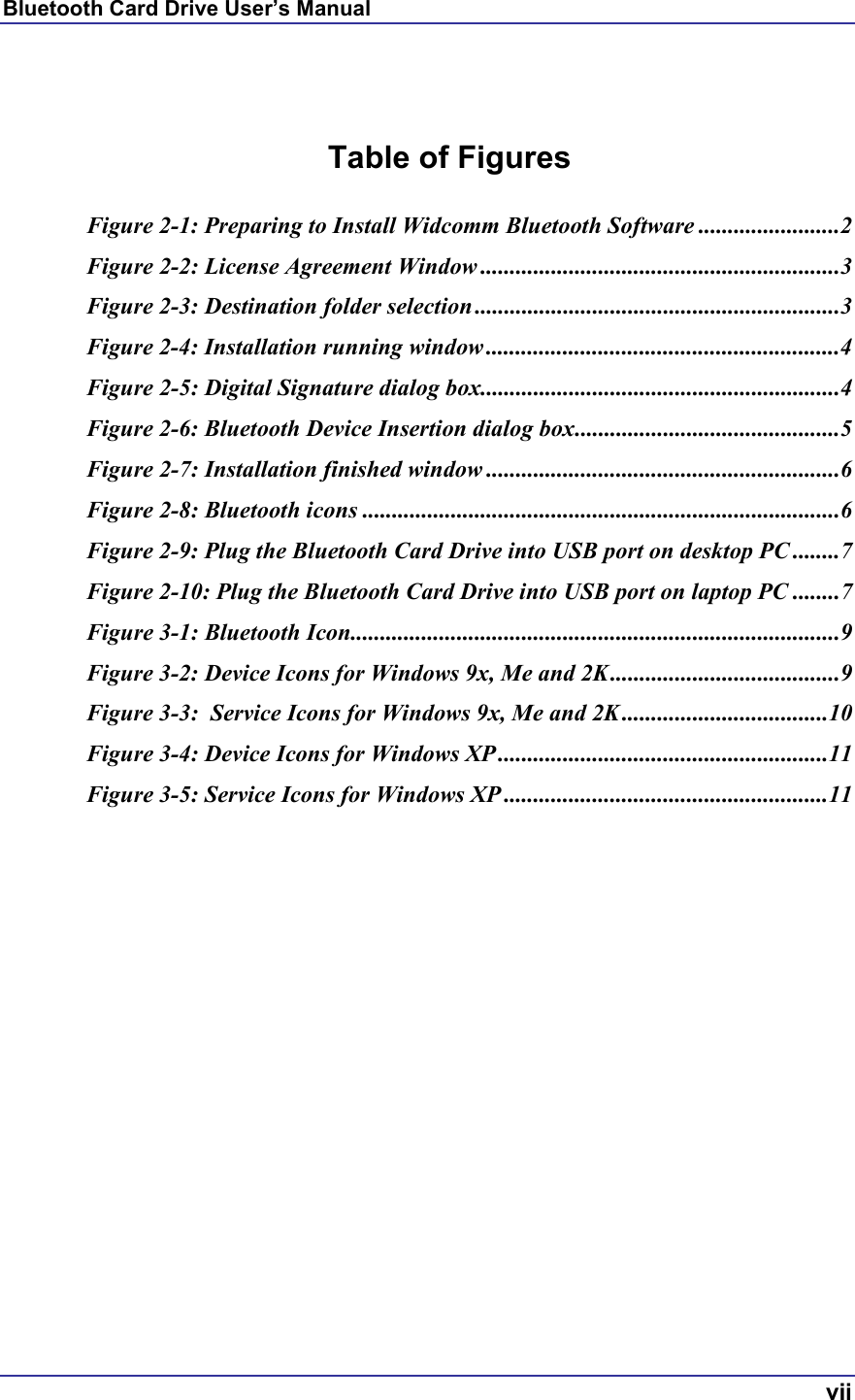 Bluetooth Card Drive User’s Manual  vii   Table of Figures  Figure 2-1: Preparing to Install Widcomm Bluetooth Software ........................2 Figure 2-2: License Agreement Window .............................................................3 Figure 2-3: Destination folder selection ..............................................................3 Figure 2-4: Installation running window ............................................................4 Figure 2-5: Digital Signature dialog box.............................................................4 Figure 2-6: Bluetooth Device Insertion dialog box.............................................5 Figure 2-7: Installation finished window ............................................................6 Figure 2-8: Bluetooth icons .................................................................................6 Figure 2-9: Plug the Bluetooth Card Drive into USB port on desktop PC ........7 Figure 2-10: Plug the Bluetooth Card Drive into USB port on laptop PC ........7 Figure 3-1: Bluetooth Icon...................................................................................9 Figure 3-2: Device Icons for Windows 9x, Me and 2K.......................................9 Figure 3-3:  Service Icons for Windows 9x, Me and 2K...................................10 Figure 3-4: Device Icons for Windows XP ........................................................11 Figure 3-5: Service Icons for Windows XP .......................................................11   