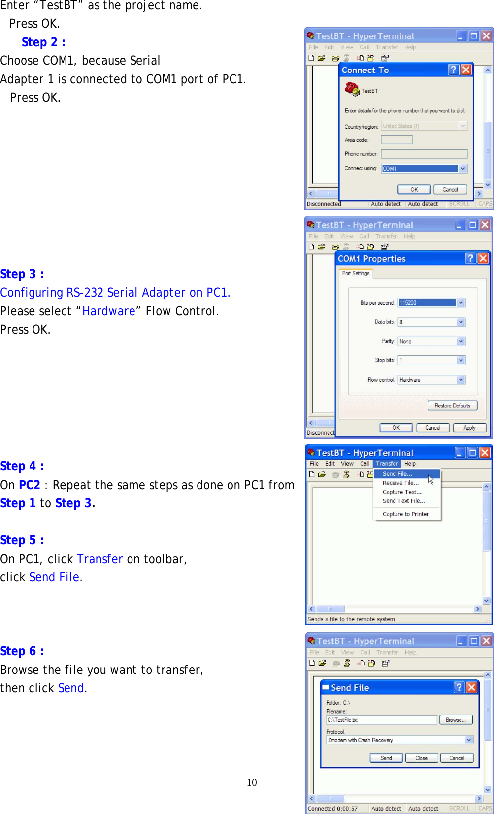    10 Enter “TestBT” as the project name. Press OK. Step 2 : Choose COM1, because Serial Adapter 1 is connected to COM1 port of PC1. Press OK.         Step 3 : Configuring RS-232 Serial Adapter on PC1.   Please select “Hardware” Flow Control. Press OK.       Step 4 : On PC2 : Repeat the same steps as done on PC1 from Step 1 to Step 3.  Step 5 : On PC1, click Transfer on toolbar, click Send File.    Step 6 :   Browse the file you want to transfer, then click Send.   