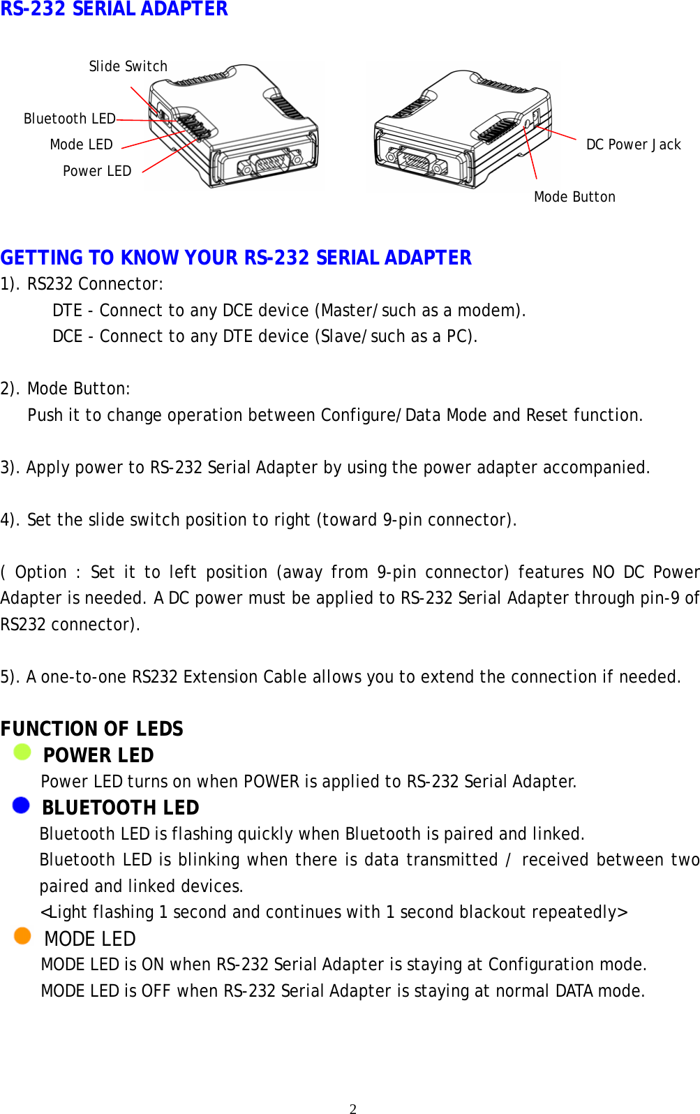    2 RS-232 SERIAL ADAPTER    GETTING TO KNOW YOUR RS-232 SERIAL ADAPTER 1). RS232 Connector:     DTE - Connect to any DCE device (Master/such as a modem).   DCE - Connect to any DTE device (Slave/such as a PC).  2). Mode Button: Push it to change operation between Configure/Data Mode and Reset function.  3). Apply power to RS-232 Serial Adapter by using the power adapter accompanied.  4). Set the slide switch position to right (toward 9-pin connector).    ( Option : Set it to left position (away from 9-pin connector) features NO DC Power Adapter is needed. A DC power must be applied to RS-232 Serial Adapter through pin-9 of RS232 connector).  5). A one-to-one RS232 Extension Cable allows you to extend the connection if needed.  FUNCTION OF LEDS    POWER LED Power LED turns on when POWER is applied to RS-232 Serial Adapter.  BLUETOOTH LED Bluetooth LED is flashing quickly when Bluetooth is paired and linked. Bluetooth LED is blinking when there is data transmitted / received between two paired and linked devices. &lt;Light flashing 1 second and continues with 1 second blackout repeatedly&gt;  MODE LED MODE LED is ON when RS-232 Serial Adapter is staying at Configuration mode. MODE LED is OFF when RS-232 Serial Adapter is staying at normal DATA mode.  Slide Switch DC Power Jack Mode Button Bluetooth LED Mode LED Power LED 