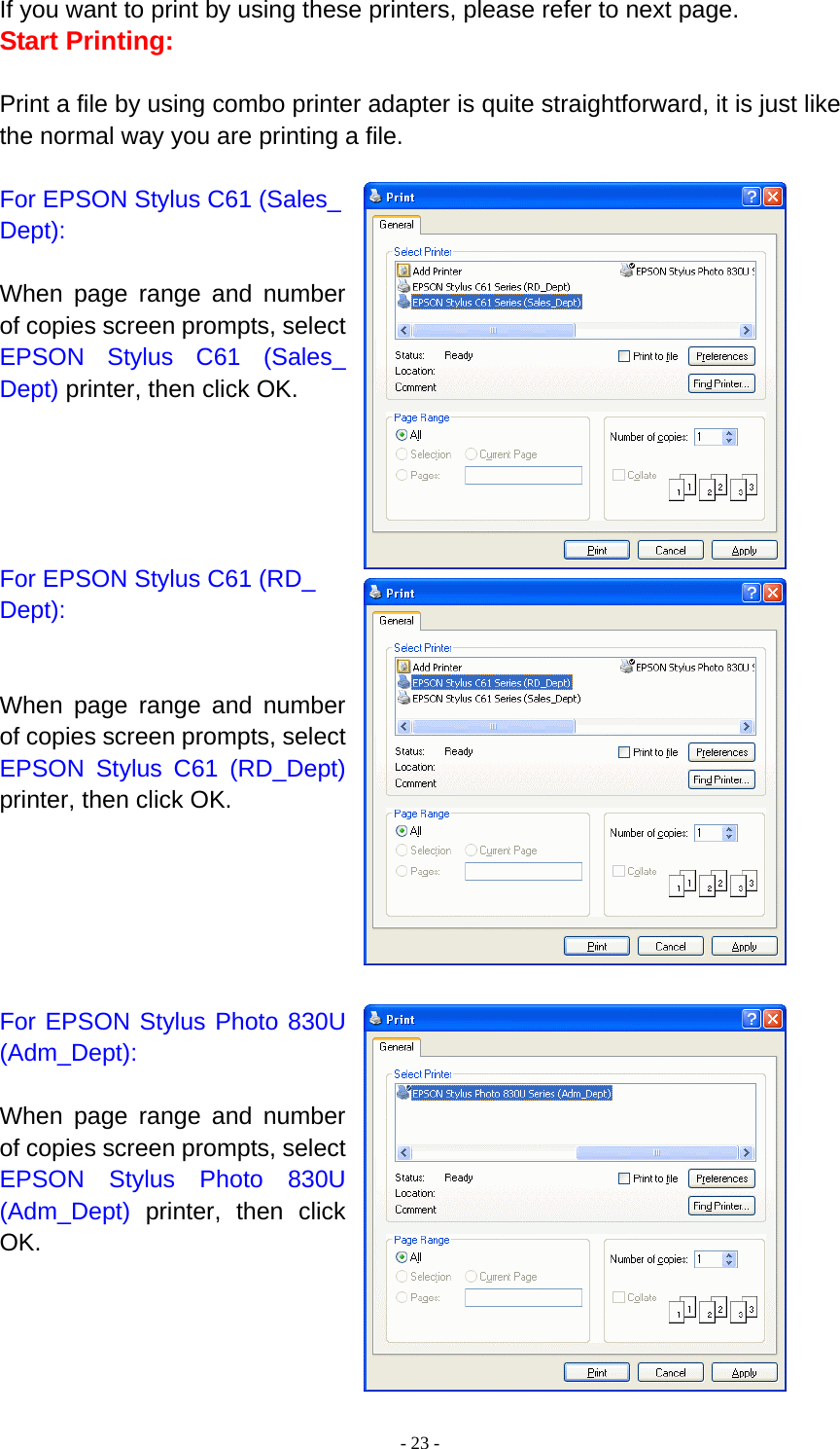  - 23 -If you want to print by using these printers, please refer to next page. Start Printing:  Print a file by using combo printer adapter is quite straightforward, it is just like the normal way you are printing a file.  For EPSON Stylus C61 (Sales_ Dept):  When page range and number of copies screen prompts, select EPSON Stylus C61 (Sales_ Dept) printer, then click OK.      For EPSON Stylus C61 (RD_ Dept):   When page range and number of copies screen prompts, select EPSON Stylus C61 (RD_Dept) printer, then click OK.       For EPSON Stylus Photo 830U (Adm_Dept):  When page range and number of copies screen prompts, select EPSON Stylus Photo 830U (Adm_Dept) printer, then click OK.     