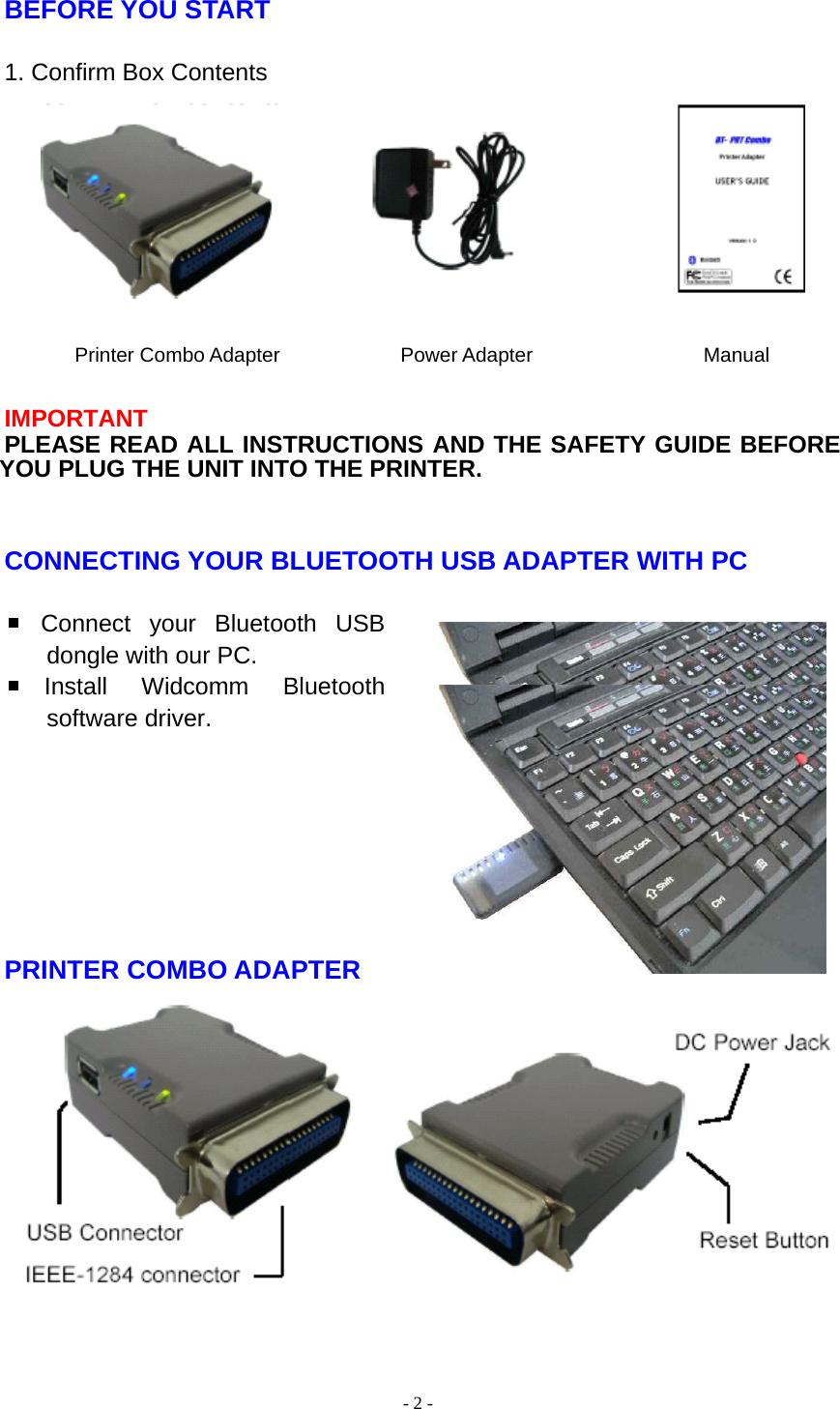  - 2 - BEFORE YOU START  1. Confirm Box Contents         Printer Combo Adapter            Power Adapter                 Manual  IMPORTANT PLEASE READ ALL INSTRUCTIONS AND THE SAFETY GUIDE BEFORE YOU PLUG THE UNIT INTO THE PRINTER.   CONNECTING YOUR BLUETOOTH USB ADAPTER WITH PC   Connect your Bluetooth USB dongle with our PC. Install Widcomm Bluetooth software driver.        PRINTER COMBO ADAPTER             