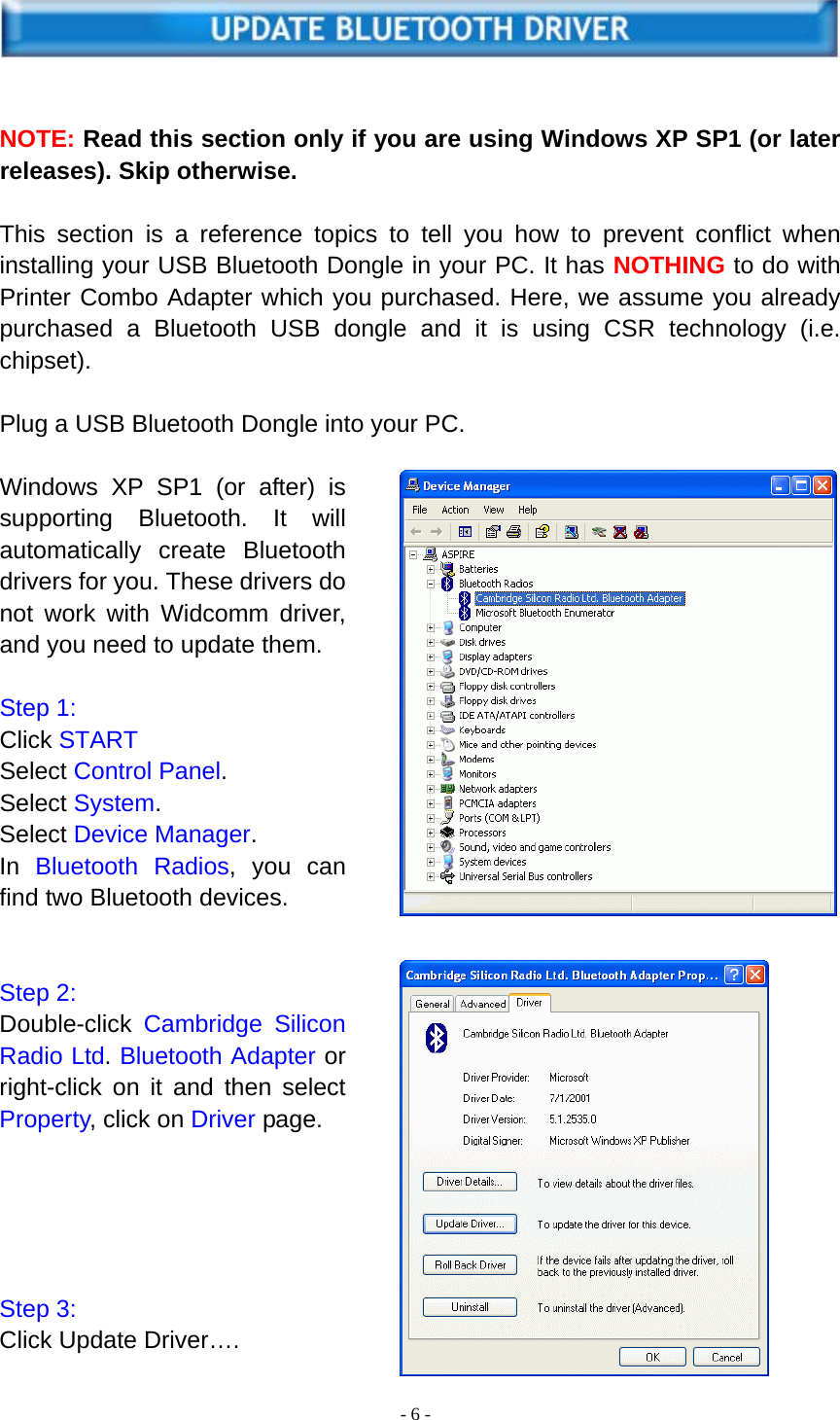  - 6 -     NOTE: Read this section only if you are using Windows XP SP1 (or later releases). Skip otherwise.  This section is a reference topics to tell you how to prevent conflict when installing your USB Bluetooth Dongle in your PC. It has NOTHING to do with Printer Combo Adapter which you purchased. Here, we assume you already purchased a Bluetooth USB dongle and it is using CSR technology (i.e. chipset).  Plug a USB Bluetooth Dongle into your PC.  Windows XP SP1 (or after) is supporting Bluetooth. It will automatically  create Bluetooth drivers for you. These drivers do not work with Widcomm driver, and you need to update them.  Step 1: Click START Select Control Panel. Select System. Select Device Manager. In  Bluetooth Radios, you can find two Bluetooth devices.   Step 2: Double-click  Cambridge Silicon Radio Ltd. Bluetooth Adapter or right-click on it and then select Property, click on Driver page.      Step 3: Click Update Driver…. 