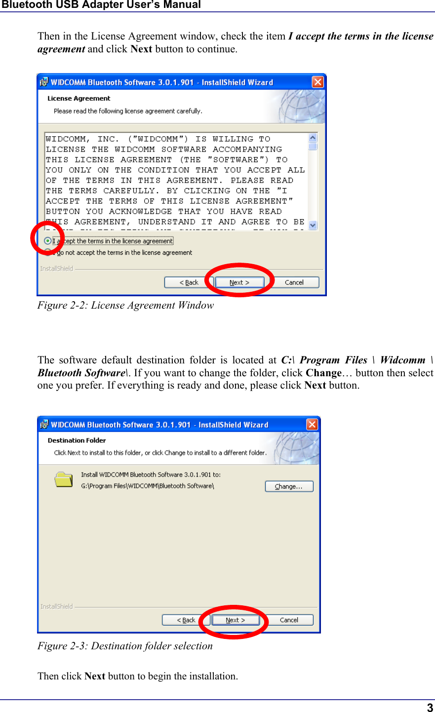 Bluetooth USB Adapter User’s Manual  3 Then in the License Agreement window, check the item I accept the terms in the license agreement and click Next button to continue.   Figure 2-2: License Agreement Window   The software default destination folder is located at C:\ Program Files \ Widcomm \ Bluetooth Software\. If you want to change the folder, click Change… button then select one you prefer. If everything is ready and done, please click Next button.   Figure 2-3: Destination folder selection  Then click Next button to begin the installation. 