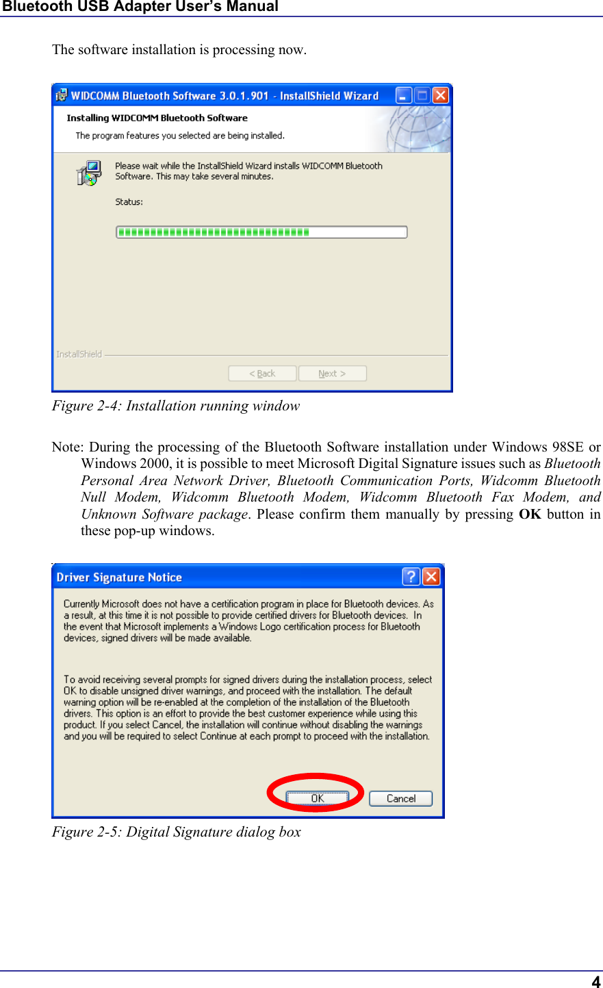 Bluetooth USB Adapter User’s Manual  4 The software installation is processing now.   Figure 2-4: Installation running window  Note: During the processing of the Bluetooth Software installation under Windows 98SE or Windows 2000, it is possible to meet Microsoft Digital Signature issues such as Bluetooth Personal Area Network Driver, Bluetooth Communication Ports, Widcomm Bluetooth Null Modem, Widcomm Bluetooth Modem, Widcomm Bluetooth Fax Modem, and Unknown Software package. Please confirm them manually by pressing OK button in these pop-up windows.   Figure 2-5: Digital Signature dialog box      