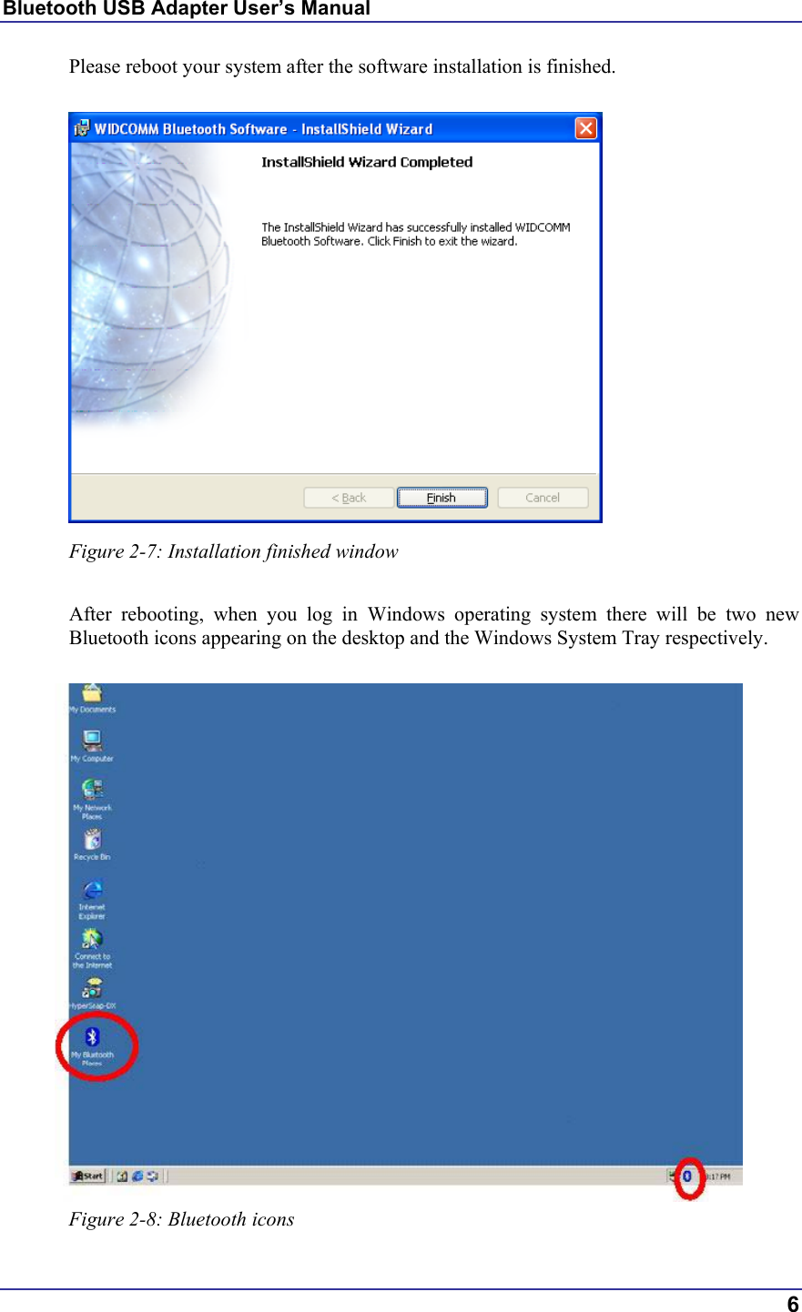 Bluetooth USB Adapter User’s Manual  6 Please reboot your system after the software installation is finished.   Figure 2-7: Installation finished window  After rebooting, when you log in Windows operating system there will be two new Bluetooth icons appearing on the desktop and the Windows System Tray respectively.   Figure 2-8: Bluetooth icons 