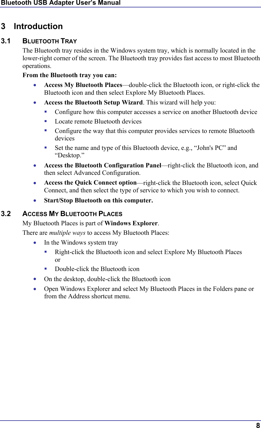 Bluetooth USB Adapter User’s Manual  8 3 Introduction 3.1 BLUETOOTH TRAY The Bluetooth tray resides in the Windows system tray, which is normally located in the lower-right corner of the screen. The Bluetooth tray provides fast access to most Bluetooth operations. From the Bluetooth tray you can: •  Access My Bluetooth Places—double-click the Bluetooth icon, or right-click the Bluetooth icon and then select Explore My Bluetooth Places. •  Access the Bluetooth Setup Wizard. This wizard will help you:   Configure how this computer accesses a service on another Bluetooth device   Locate remote Bluetooth devices   Configure the way that this computer provides services to remote Bluetooth devices   Set the name and type of this Bluetooth device, e.g., “John&apos;s PC” and “Desktop.” •  Access the Bluetooth Configuration Panel—right-click the Bluetooth icon, and then select Advanced Configuration. •  Access the Quick Connect option—right-click the Bluetooth icon, select Quick Connect, and then select the type of service to which you wish to connect. •  Start/Stop Bluetooth on this computer. 3.2 ACCESS MY BLUETOOTH PLACES My Bluetooth Places is part of Windows Explorer. There are multiple ways to access My Bluetooth Places: •  In the Windows system tray   Right-click the Bluetooth icon and select Explore My Bluetooth Places or   Double-click the Bluetooth icon •  On the desktop, double-click the Bluetooth icon •  Open Windows Explorer and select My Bluetooth Places in the Folders pane or from the Address shortcut menu. 