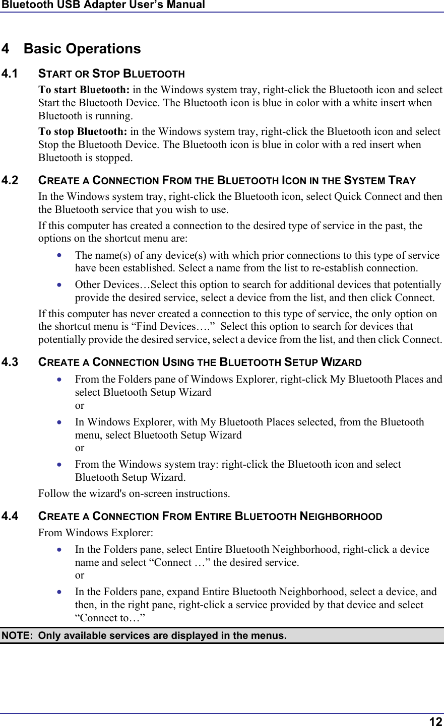 Bluetooth USB Adapter User’s Manual  12 4 Basic Operations 4.1 START OR STOP BLUETOOTH To start Bluetooth: in the Windows system tray, right-click the Bluetooth icon and select Start the Bluetooth Device. The Bluetooth icon is blue in color with a white insert when Bluetooth is running. To stop Bluetooth: in the Windows system tray, right-click the Bluetooth icon and select Stop the Bluetooth Device. The Bluetooth icon is blue in color with a red insert when Bluetooth is stopped.  4.2 CREATE A CONNECTION FROM THE BLUETOOTH ICON IN THE SYSTEM TRAY In the Windows system tray, right-click the Bluetooth icon, select Quick Connect and then the Bluetooth service that you wish to use. If this computer has created a connection to the desired type of service in the past, the options on the shortcut menu are: •  The name(s) of any device(s) with which prior connections to this type of service have been established. Select a name from the list to re-establish connection. •  Other Devices…Select this option to search for additional devices that potentially provide the desired service, select a device from the list, and then click Connect. If this computer has never created a connection to this type of service, the only option on the shortcut menu is “Find Devices….”  Select this option to search for devices that potentially provide the desired service, select a device from the list, and then click Connect. 4.3 CREATE A CONNECTION USING THE BLUETOOTH SETUP WIZARD •  From the Folders pane of Windows Explorer, right-click My Bluetooth Places and select Bluetooth Setup Wizard or •  In Windows Explorer, with My Bluetooth Places selected, from the Bluetooth menu, select Bluetooth Setup Wizard or •  From the Windows system tray: right-click the Bluetooth icon and select Bluetooth Setup Wizard. Follow the wizard&apos;s on-screen instructions. 4.4 CREATE A CONNECTION FROM ENTIRE BLUETOOTH NEIGHBORHOOD From Windows Explorer: •  In the Folders pane, select Entire Bluetooth Neighborhood, right-click a device name and select “Connect …” the desired service.  or •  In the Folders pane, expand Entire Bluetooth Neighborhood, select a device, and then, in the right pane, right-click a service provided by that device and select “Connect to…” NOTE:  Only available services are displayed in the menus. 