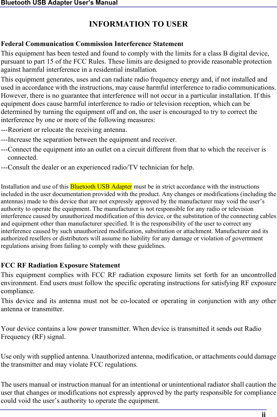 Bluetooth USB Adapter User’s Manual  ii INFORMATION TO USER  Federal Communication Commission Interference Statement This equipment has been tested and found to comply with the limits for a class B digital device, pursuant to part 15 of the FCC Rules. These limits are designed to provide reasonable protection against harmful interference in a residential installation. This equipment generates, uses and can radiate radio frequency energy and, if not installed and used in accordance with the instructions, may cause harmful interference to radio communications. However, there is no guarantee that interference will not occur in a particular installation. If this equipment does cause harmful interference to radio or television reception, which can be determined by turning the equipment off and on, the user is encouraged to try to correct the interference by one or more of the following measures: ---Reorient or relocate the receiving antenna. ---Increase the separation between the equipment and receiver. ---Connect the equipment into an outlet on a circuit different from that to which the receiver is connected. ---Consult the dealer or an experienced radio/TV technician for help.  Installation and use of this Bluetooth USB Adapter must be in strict accordance with the instructions included in the user documentation provided with the product. Any changes or modifications (including the antennas) made to this device that are not expressly approved by the manufacturer may void the user’s authority to operate the equipment. The manufacturer is not responsible for any radio or television interference caused by unauthorized modification of this device, or the substitution of the connecting cables and equipment other than manufacturer specified. It is the responsibility of the user to correct any interference caused by such unauthorized modification, substitution or attachment. Manufacturer and its authorized resellers or distributors will assume no liability for any damage or violation of government regulations arising from failing to comply with these guidelines.  FCC RF Radiation Exposure Statement This equipment complies with FCC RF radiation exposure limits set forth for an uncontrolled environment. End users must follow the specific operating instructions for satisfying RF exposure compliance. This device and its antenna must not be co-located or operating in conjunction with any other antenna or transmitter.  Your device contains a low power transmitter. When device is transmitted it sends out Radio Frequency (RF) signal.  Use only with supplied antenna. Unauthorized antenna, modification, or attachments could damage the transmitter and may violate FCC regulations.  The users manual or instruction manual for an intentional or unintentional radiator shall caution the user that changes or modifications not expressly approved by the party responsible for compliance could void the user’s authority to operate the equipment. 