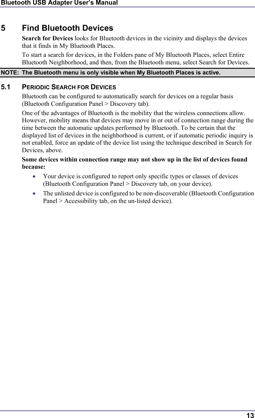 Bluetooth USB Adapter User’s Manual  13 5 Find Bluetooth Devices Search for Devices looks for Bluetooth devices in the vicinity and displays the devices that it finds in My Bluetooth Places. To start a search for devices, in the Folders pane of My Bluetooth Places, select Entire Bluetooth Neighborhood, and then, from the Bluetooth menu, select Search for Devices. NOTE:  The Bluetooth menu is only visible when My Bluetooth Places is active. 5.1 PERIODIC SEARCH FOR DEVICES Bluetooth can be configured to automatically search for devices on a regular basis (Bluetooth Configuration Panel &gt; Discovery tab). One of the advantages of Bluetooth is the mobility that the wireless connections allow. However, mobility means that devices may move in or out of connection range during the time between the automatic updates performed by Bluetooth. To be certain that the displayed list of devices in the neighborhood is current, or if automatic periodic inquiry is not enabled, force an update of the device list using the technique described in Search for Devices, above. Some devices within connection range may not show up in the list of devices found because: •  Your device is configured to report only specific types or classes of devices (Bluetooth Configuration Panel &gt; Discovery tab, on your device). •  The unlisted device is configured to be non-discoverable (Bluetooth Configuration Panel &gt; Accessibility tab, on the un-listed device). 