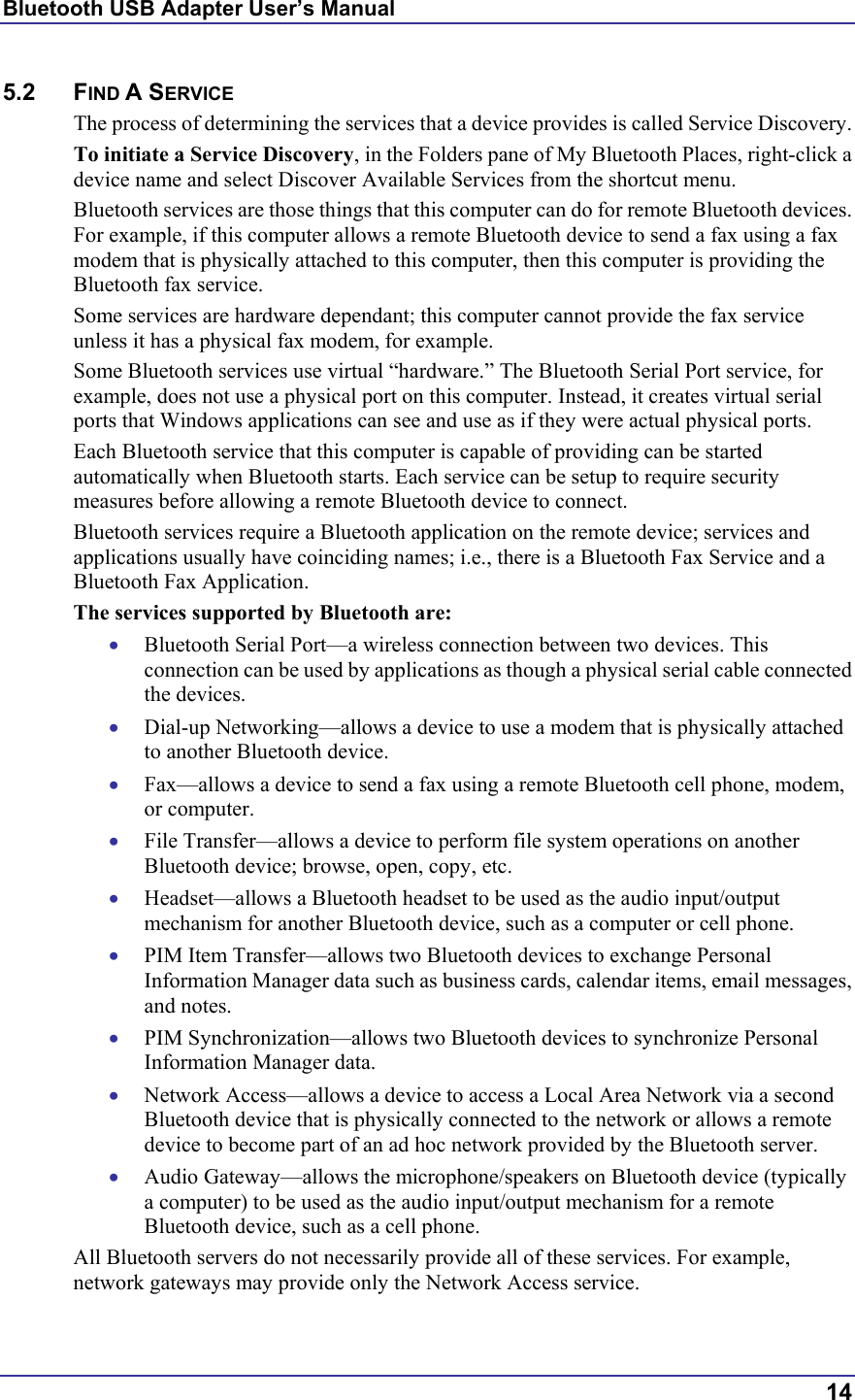 Bluetooth USB Adapter User’s Manual  14 5.2 FIND A SERVICE The process of determining the services that a device provides is called Service Discovery. To initiate a Service Discovery, in the Folders pane of My Bluetooth Places, right-click a device name and select Discover Available Services from the shortcut menu. Bluetooth services are those things that this computer can do for remote Bluetooth devices. For example, if this computer allows a remote Bluetooth device to send a fax using a fax modem that is physically attached to this computer, then this computer is providing the Bluetooth fax service. Some services are hardware dependant; this computer cannot provide the fax service unless it has a physical fax modem, for example. Some Bluetooth services use virtual “hardware.” The Bluetooth Serial Port service, for example, does not use a physical port on this computer. Instead, it creates virtual serial ports that Windows applications can see and use as if they were actual physical ports. Each Bluetooth service that this computer is capable of providing can be started automatically when Bluetooth starts. Each service can be setup to require security measures before allowing a remote Bluetooth device to connect. Bluetooth services require a Bluetooth application on the remote device; services and applications usually have coinciding names; i.e., there is a Bluetooth Fax Service and a Bluetooth Fax Application. The services supported by Bluetooth are: •  Bluetooth Serial Port—a wireless connection between two devices. This connection can be used by applications as though a physical serial cable connected the devices. •  Dial-up Networking—allows a device to use a modem that is physically attached to another Bluetooth device. •  Fax—allows a device to send a fax using a remote Bluetooth cell phone, modem, or computer. •  File Transfer—allows a device to perform file system operations on another Bluetooth device; browse, open, copy, etc. •  Headset—allows a Bluetooth headset to be used as the audio input/output mechanism for another Bluetooth device, such as a computer or cell phone. •  PIM Item Transfer—allows two Bluetooth devices to exchange Personal Information Manager data such as business cards, calendar items, email messages, and notes. •  PIM Synchronization—allows two Bluetooth devices to synchronize Personal Information Manager data.  •  Network Access—allows a device to access a Local Area Network via a second Bluetooth device that is physically connected to the network or allows a remote device to become part of an ad hoc network provided by the Bluetooth server. •  Audio Gateway—allows the microphone/speakers on Bluetooth device (typically a computer) to be used as the audio input/output mechanism for a remote Bluetooth device, such as a cell phone. All Bluetooth servers do not necessarily provide all of these services. For example, network gateways may provide only the Network Access service. 