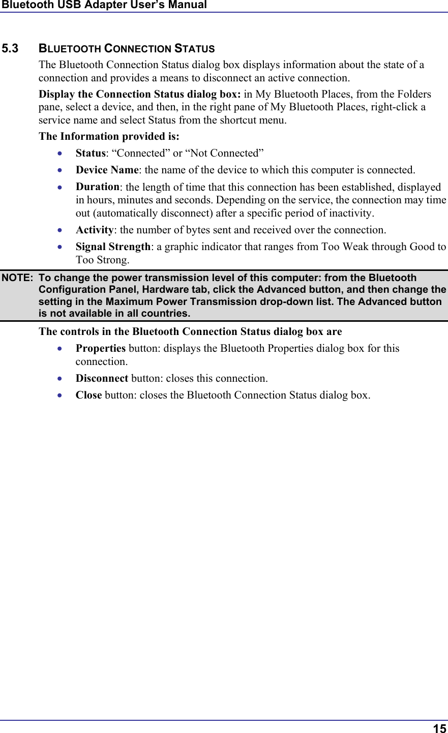 Bluetooth USB Adapter User’s Manual  15 5.3 BLUETOOTH CONNECTION STATUS The Bluetooth Connection Status dialog box displays information about the state of a connection and provides a means to disconnect an active connection. Display the Connection Status dialog box: in My Bluetooth Places, from the Folders pane, select a device, and then, in the right pane of My Bluetooth Places, right-click a service name and select Status from the shortcut menu. The Information provided is: •  Status: “Connected” or “Not Connected” •  Device Name: the name of the device to which this computer is connected. •  Duration: the length of time that this connection has been established, displayed in hours, minutes and seconds. Depending on the service, the connection may time out (automatically disconnect) after a specific period of inactivity. •  Activity: the number of bytes sent and received over the connection. •  Signal Strength: a graphic indicator that ranges from Too Weak through Good to Too Strong.  NOTE:  To change the power transmission level of this computer: from the Bluetooth Configuration Panel, Hardware tab, click the Advanced button, and then change the setting in the Maximum Power Transmission drop-down list. The Advanced button is not available in all countries. The controls in the Bluetooth Connection Status dialog box are •  Properties button: displays the Bluetooth Properties dialog box for this connection. •  Disconnect button: closes this connection. •  Close button: closes the Bluetooth Connection Status dialog box. 