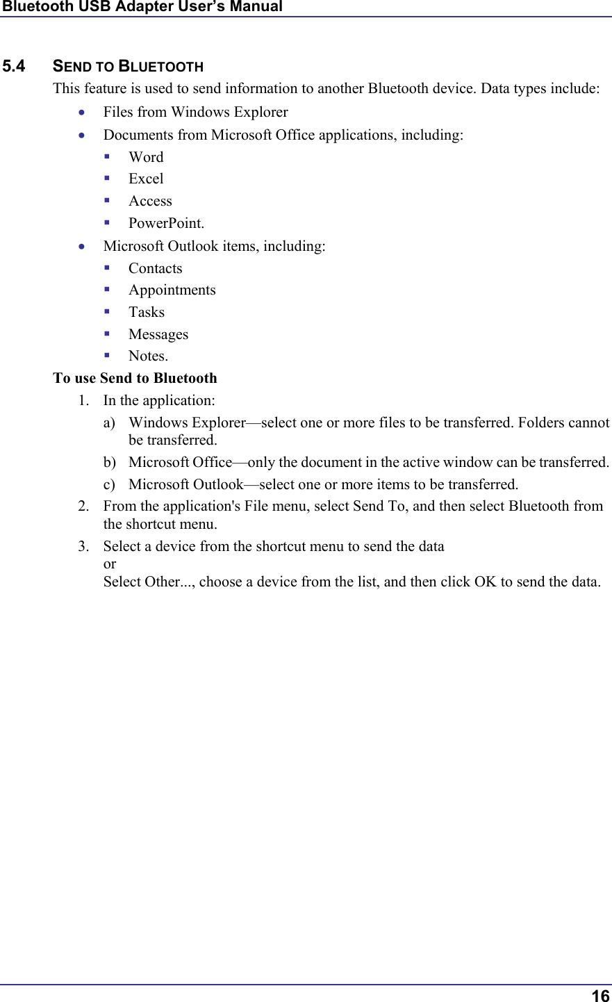 Bluetooth USB Adapter User’s Manual  16 5.4 SEND TO BLUETOOTH This feature is used to send information to another Bluetooth device. Data types include: •  Files from Windows Explorer •  Documents from Microsoft Office applications, including:   Word   Excel   Access   PowerPoint. •  Microsoft Outlook items, including:   Contacts   Appointments   Tasks   Messages   Notes. To use Send to Bluetooth 1.  In the application: a)  Windows Explorer—select one or more files to be transferred. Folders cannot be transferred. b)  Microsoft Office—only the document in the active window can be transferred. c)  Microsoft Outlook—select one or more items to be transferred. 2.  From the application&apos;s File menu, select Send To, and then select Bluetooth from the shortcut menu. 3.  Select a device from the shortcut menu to send the data or Select Other..., choose a device from the list, and then click OK to send the data.  