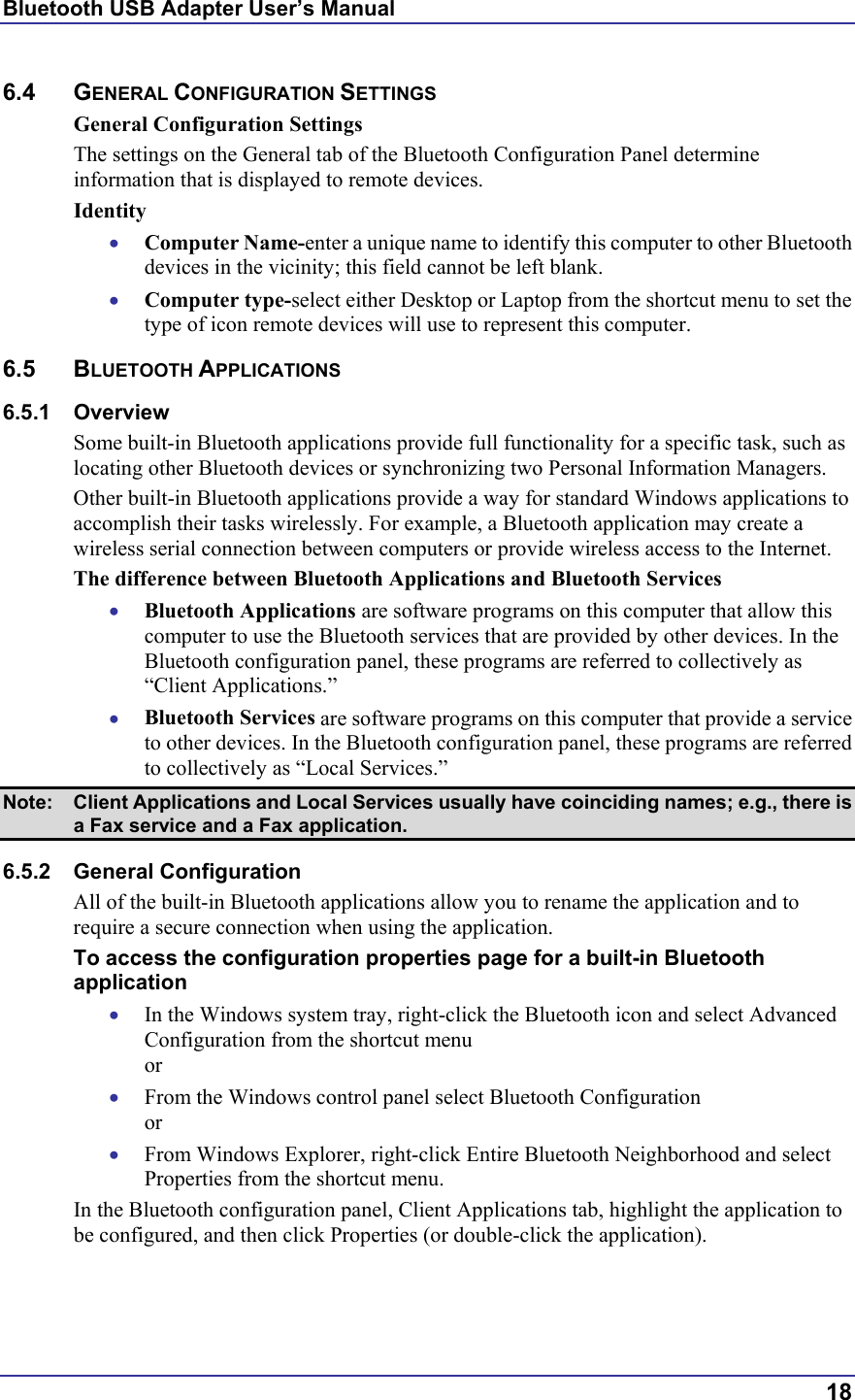 Bluetooth USB Adapter User’s Manual  18 6.4 GENERAL CONFIGURATION SETTINGS General Configuration Settings The settings on the General tab of the Bluetooth Configuration Panel determine information that is displayed to remote devices. Identity •  Computer Name-enter a unique name to identify this computer to other Bluetooth devices in the vicinity; this field cannot be left blank. •  Computer type-select either Desktop or Laptop from the shortcut menu to set the type of icon remote devices will use to represent this computer. 6.5 BLUETOOTH APPLICATIONS 6.5.1 Overview Some built-in Bluetooth applications provide full functionality for a specific task, such as locating other Bluetooth devices or synchronizing two Personal Information Managers.  Other built-in Bluetooth applications provide a way for standard Windows applications to accomplish their tasks wirelessly. For example, a Bluetooth application may create a wireless serial connection between computers or provide wireless access to the Internet. The difference between Bluetooth Applications and Bluetooth Services •  Bluetooth Applications are software programs on this computer that allow this computer to use the Bluetooth services that are provided by other devices. In the Bluetooth configuration panel, these programs are referred to collectively as “Client Applications.” •  Bluetooth Services are software programs on this computer that provide a service to other devices. In the Bluetooth configuration panel, these programs are referred to collectively as “Local Services.” Note:  Client Applications and Local Services usually have coinciding names; e.g., there is a Fax service and a Fax application. 6.5.2 General Configuration All of the built-in Bluetooth applications allow you to rename the application and to require a secure connection when using the application. To access the configuration properties page for a built-in Bluetooth application •  In the Windows system tray, right-click the Bluetooth icon and select Advanced Configuration from the shortcut menu or •  From the Windows control panel select Bluetooth Configuration or •  From Windows Explorer, right-click Entire Bluetooth Neighborhood and select Properties from the shortcut menu. In the Bluetooth configuration panel, Client Applications tab, highlight the application to be configured, and then click Properties (or double-click the application). 