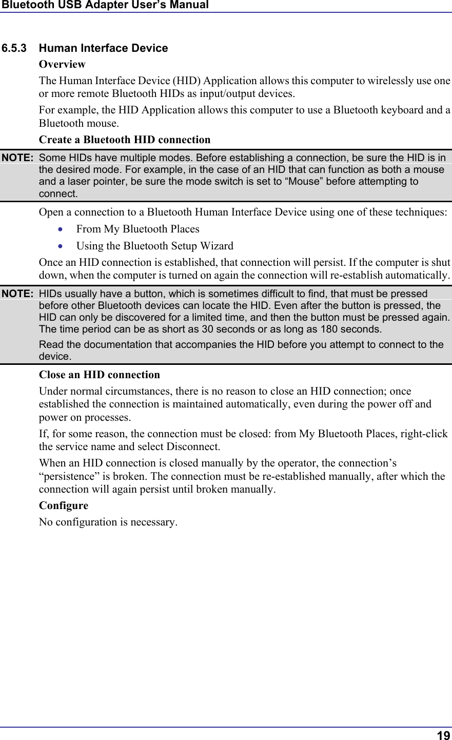 Bluetooth USB Adapter User’s Manual  19 6.5.3 Human Interface Device Overview The Human Interface Device (HID) Application allows this computer to wirelessly use one or more remote Bluetooth HIDs as input/output devices.  For example, the HID Application allows this computer to use a Bluetooth keyboard and a Bluetooth mouse. Create a Bluetooth HID connection NOTE:  Some HIDs have multiple modes. Before establishing a connection, be sure the HID is in the desired mode. For example, in the case of an HID that can function as both a mouse and a laser pointer, be sure the mode switch is set to “Mouse” before attempting to connect. Open a connection to a Bluetooth Human Interface Device using one of these techniques: •  From My Bluetooth Places •  Using the Bluetooth Setup Wizard Once an HID connection is established, that connection will persist. If the computer is shut down, when the computer is turned on again the connection will re-establish automatically. NOTE:  HIDs usually have a button, which is sometimes difficult to find, that must be pressed before other Bluetooth devices can locate the HID. Even after the button is pressed, the HID can only be discovered for a limited time, and then the button must be pressed again. The time period can be as short as 30 seconds or as long as 180 seconds.   Read the documentation that accompanies the HID before you attempt to connect to the device. Close an HID connection Under normal circumstances, there is no reason to close an HID connection; once established the connection is maintained automatically, even during the power off and power on processes. If, for some reason, the connection must be closed: from My Bluetooth Places, right-click the service name and select Disconnect. When an HID connection is closed manually by the operator, the connection’s “persistence” is broken. The connection must be re-established manually, after which the connection will again persist until broken manually. Configure No configuration is necessary. 