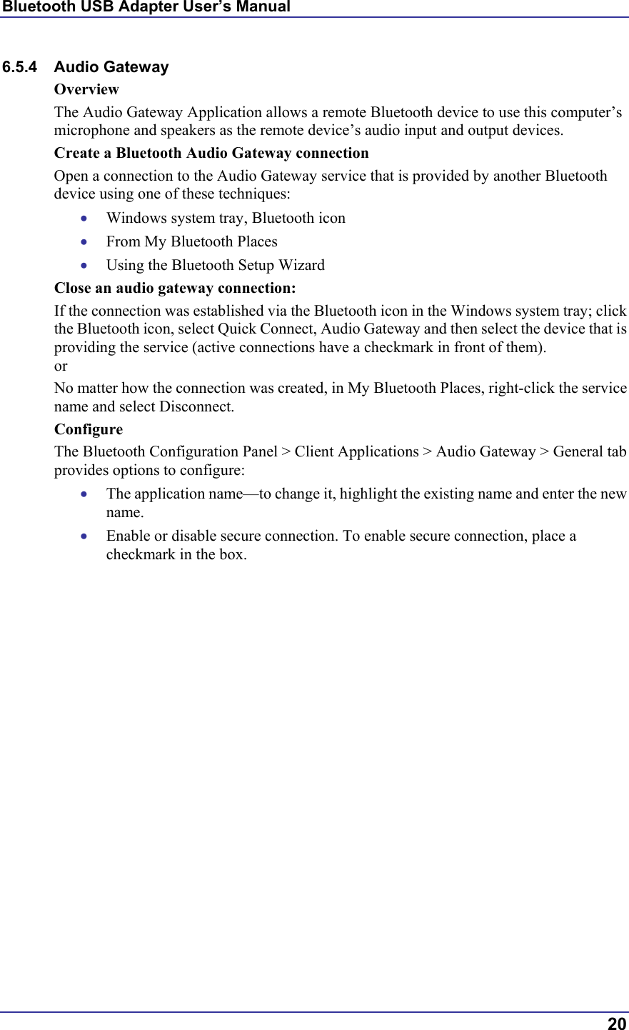 Bluetooth USB Adapter User’s Manual  20 6.5.4 Audio Gateway Overview The Audio Gateway Application allows a remote Bluetooth device to use this computer’s microphone and speakers as the remote device’s audio input and output devices. Create a Bluetooth Audio Gateway connection  Open a connection to the Audio Gateway service that is provided by another Bluetooth device using one of these techniques: •  Windows system tray, Bluetooth icon •  From My Bluetooth Places •  Using the Bluetooth Setup Wizard Close an audio gateway connection: If the connection was established via the Bluetooth icon in the Windows system tray; click the Bluetooth icon, select Quick Connect, Audio Gateway and then select the device that is providing the service (active connections have a checkmark in front of them). or No matter how the connection was created, in My Bluetooth Places, right-click the service name and select Disconnect. Configure The Bluetooth Configuration Panel &gt; Client Applications &gt; Audio Gateway &gt; General tab provides options to configure: •  The application name—to change it, highlight the existing name and enter the new name. •  Enable or disable secure connection. To enable secure connection, place a checkmark in the box. 