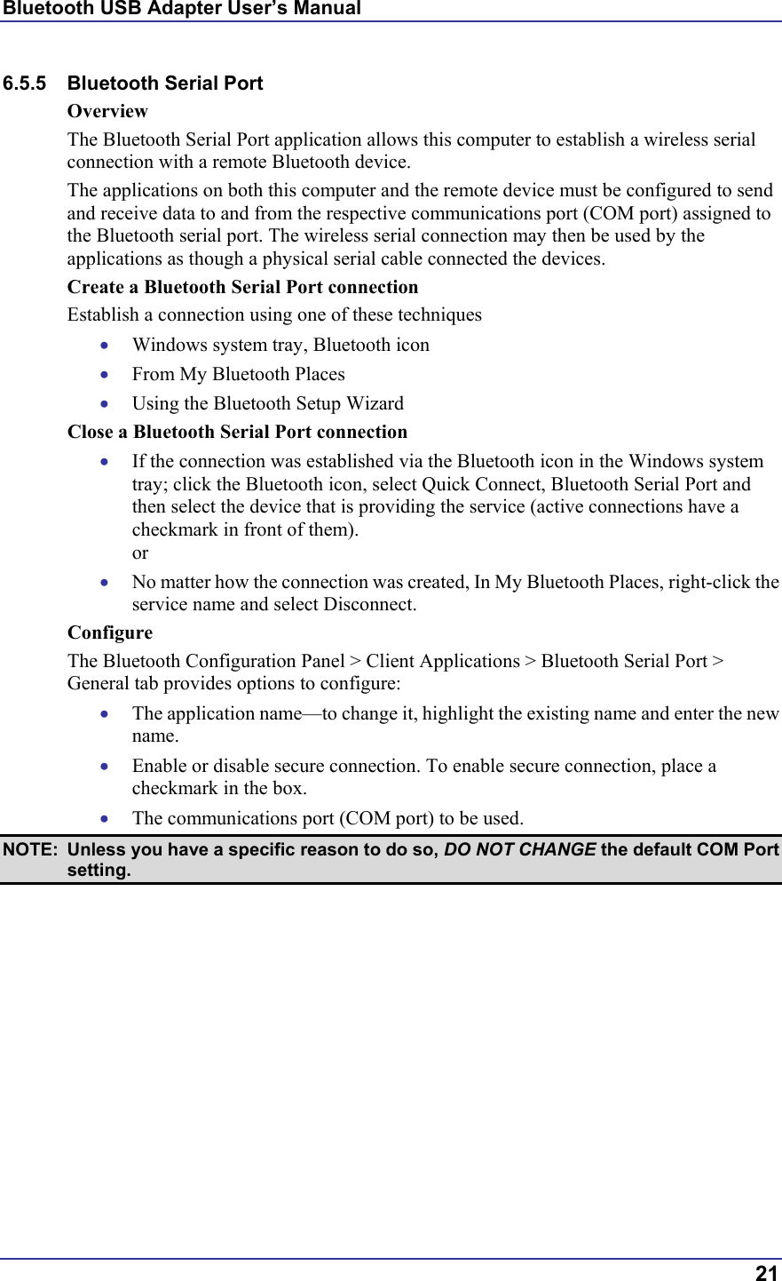 Bluetooth USB Adapter User’s Manual  21 6.5.5 Bluetooth Serial Port Overview The Bluetooth Serial Port application allows this computer to establish a wireless serial connection with a remote Bluetooth device. The applications on both this computer and the remote device must be configured to send and receive data to and from the respective communications port (COM port) assigned to the Bluetooth serial port. The wireless serial connection may then be used by the applications as though a physical serial cable connected the devices. Create a Bluetooth Serial Port connection Establish a connection using one of these techniques •  Windows system tray, Bluetooth icon •  From My Bluetooth Places •  Using the Bluetooth Setup Wizard Close a Bluetooth Serial Port connection •  If the connection was established via the Bluetooth icon in the Windows system tray; click the Bluetooth icon, select Quick Connect, Bluetooth Serial Port and then select the device that is providing the service (active connections have a checkmark in front of them). or •  No matter how the connection was created, In My Bluetooth Places, right-click the service name and select Disconnect. Configure The Bluetooth Configuration Panel &gt; Client Applications &gt; Bluetooth Serial Port &gt; General tab provides options to configure: •  The application name—to change it, highlight the existing name and enter the new name. •  Enable or disable secure connection. To enable secure connection, place a checkmark in the box. •  The communications port (COM port) to be used.  NOTE:  Unless you have a specific reason to do so, DO NOT CHANGE the default COM Port setting. 