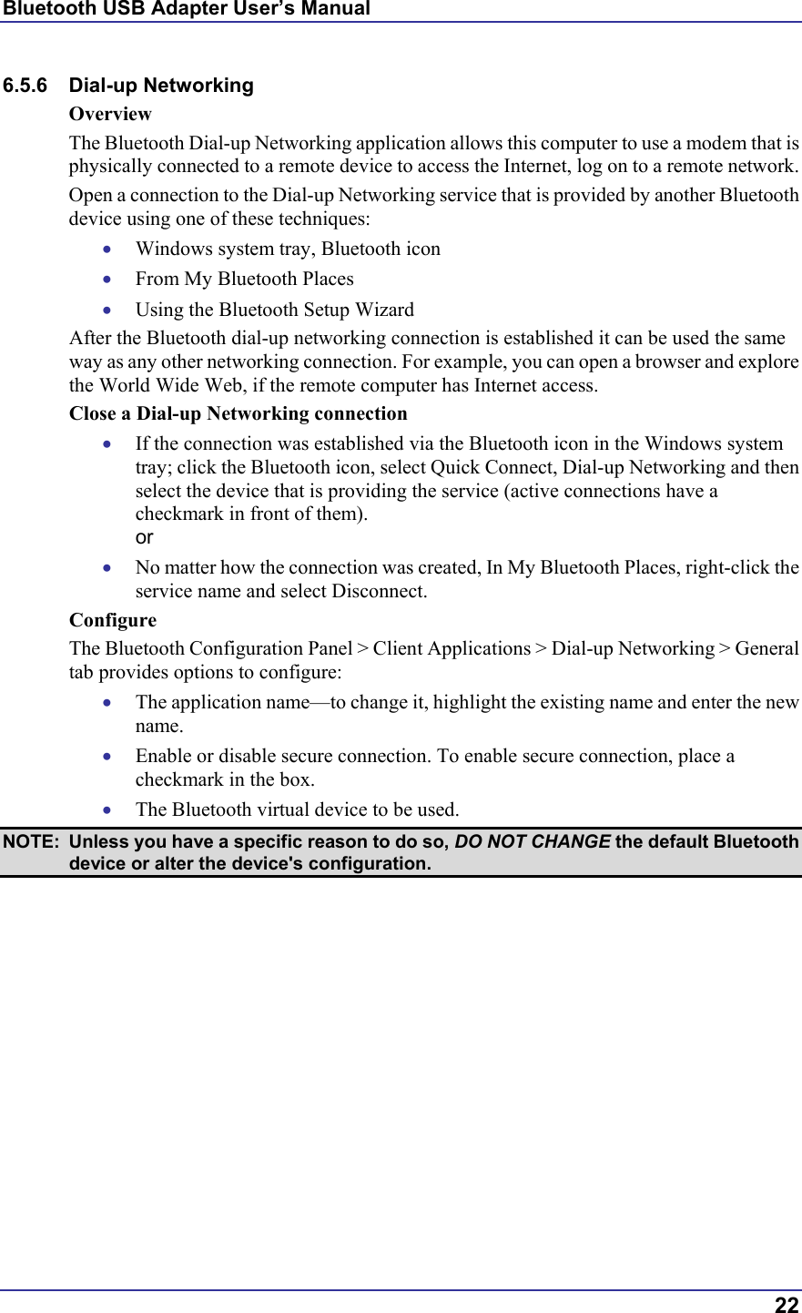 Bluetooth USB Adapter User’s Manual  22 6.5.6 Dial-up Networking Overview The Bluetooth Dial-up Networking application allows this computer to use a modem that is physically connected to a remote device to access the Internet, log on to a remote network. Open a connection to the Dial-up Networking service that is provided by another Bluetooth device using one of these techniques: •  Windows system tray, Bluetooth icon •  From My Bluetooth Places •  Using the Bluetooth Setup Wizard After the Bluetooth dial-up networking connection is established it can be used the same way as any other networking connection. For example, you can open a browser and explore the World Wide Web, if the remote computer has Internet access. Close a Dial-up Networking connection •  If the connection was established via the Bluetooth icon in the Windows system tray; click the Bluetooth icon, select Quick Connect, Dial-up Networking and then select the device that is providing the service (active connections have a checkmark in front of them). or •  No matter how the connection was created, In My Bluetooth Places, right-click the service name and select Disconnect. Configure The Bluetooth Configuration Panel &gt; Client Applications &gt; Dial-up Networking &gt; General tab provides options to configure: •  The application name—to change it, highlight the existing name and enter the new name. •  Enable or disable secure connection. To enable secure connection, place a checkmark in the box. •  The Bluetooth virtual device to be used.  NOTE:  Unless you have a specific reason to do so, DO NOT CHANGE the default Bluetooth device or alter the device&apos;s configuration. 