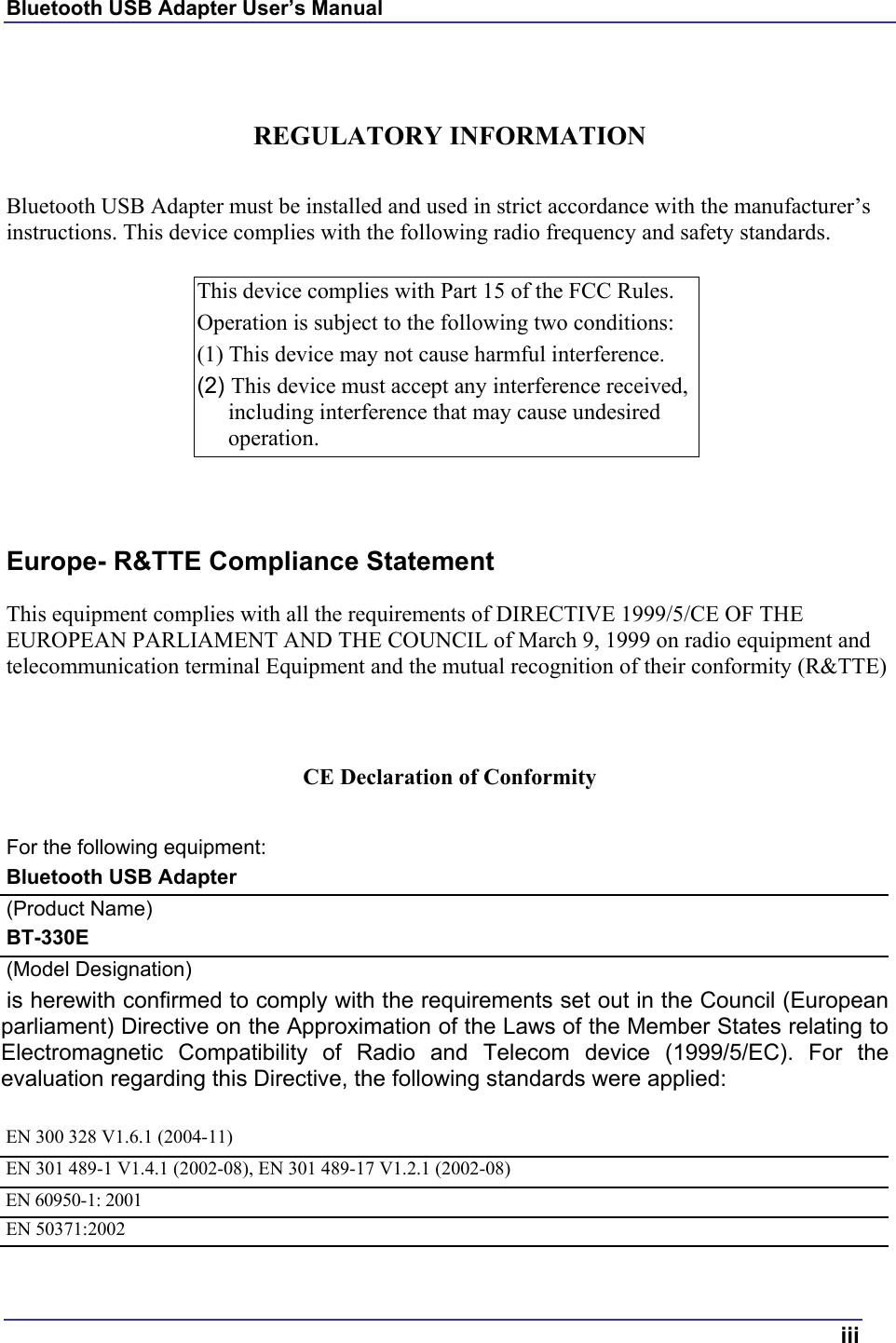 Bluetooth USB Adapter User’s Manual  iii   REGULATORY INFORMATION  Bluetooth USB Adapter must be installed and used in strict accordance with the manufacturer’s instructions. This device complies with the following radio frequency and safety standards.  This device complies with Part 15 of the FCC Rules.  Operation is subject to the following two conditions: (1) This device may not cause harmful interference. (2) This device must accept any interference received, including interference that may cause undesired operation.   Europe- R&amp;TTE Compliance Statement This equipment complies with all the requirements of DIRECTIVE 1999/5/CE OF THE EUROPEAN PARLIAMENT AND THE COUNCIL of March 9, 1999 on radio equipment and telecommunication terminal Equipment and the mutual recognition of their conformity (R&amp;TTE)  CE Declaration of Conformity For the following equipment: Bluetooth USB Adapter (Product Name) BT-330E (Model Designation) is herewith confirmed to comply with the requirements set out in the Council (Europeanparliament) Directive on the Approximation of the Laws of the Member States relating toElectromagnetic Compatibility of Radio and Telecom device (1999/5/EC). For theevaluation regarding this Directive, the following standards were applied:  EN 300 328 V1.6.1 (2004-11) EN 301 489-1 V1.4.1 (2002-08), EN 301 489-17 V1.2.1 (2002-08) EN 60950-1: 2001 EN 50371:2002 