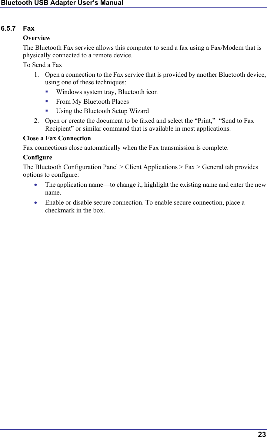 Bluetooth USB Adapter User’s Manual  23 6.5.7 Fax Overview The Bluetooth Fax service allows this computer to send a fax using a Fax/Modem that is physically connected to a remote device. To Send a Fax 1.  Open a connection to the Fax service that is provided by another Bluetooth device, using one of these techniques:   Windows system tray, Bluetooth icon   From My Bluetooth Places   Using the Bluetooth Setup Wizard 2.  Open or create the document to be faxed and select the “Print,”  “Send to Fax Recipient” or similar command that is available in most applications. Close a Fax Connection Fax connections close automatically when the Fax transmission is complete. Configure The Bluetooth Configuration Panel &gt; Client Applications &gt; Fax &gt; General tab provides options to configure: •  The application name—to change it, highlight the existing name and enter the new name. •  Enable or disable secure connection. To enable secure connection, place a checkmark in the box. 