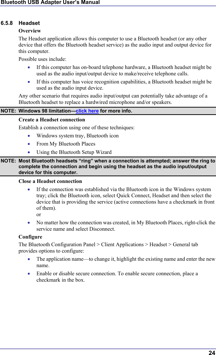 Bluetooth USB Adapter User’s Manual  24 6.5.8 Headset Overview The Headset application allows this computer to use a Bluetooth headset (or any other device that offers the Bluetooth headset service) as the audio input and output device for this computer. Possible uses include: •  If this computer has on-board telephone hardware, a Bluetooth headset might be used as the audio input/output device to make/receive telephone calls. •  If this computer has voice recognition capabilities, a Bluetooth headset might be used as the audio input device. Any other scenario that requires audio input/output can potentially take advantage of a Bluetooth headset to replace a hardwired microphone and/or speakers.  NOTE: Windows 98 limitation—click here for more info. Create a Headset connection  Establish a connection using one of these techniques: •  Windows system tray, Bluetooth icon •  From My Bluetooth Places •  Using the Bluetooth Setup Wizard NOTE:  Most Bluetooth headsets “ring” when a connection is attempted; answer the ring to complete the connection and begin using the headset as the audio input/output device for this computer. Close a Headset connection •  If the connection was established via the Bluetooth icon in the Windows system tray; click the Bluetooth icon, select Quick Connect, Headset and then select the device that is providing the service (active connections have a checkmark in front of them). or •  No matter how the connection was created, in My Bluetooth Places, right-click the service name and select Disconnect. Configure The Bluetooth Configuration Panel &gt; Client Applications &gt; Headset &gt; General tab provides options to configure: •  The application name—to change it, highlight the existing name and enter the new name. •  Enable or disable secure connection. To enable secure connection, place a checkmark in the box. 